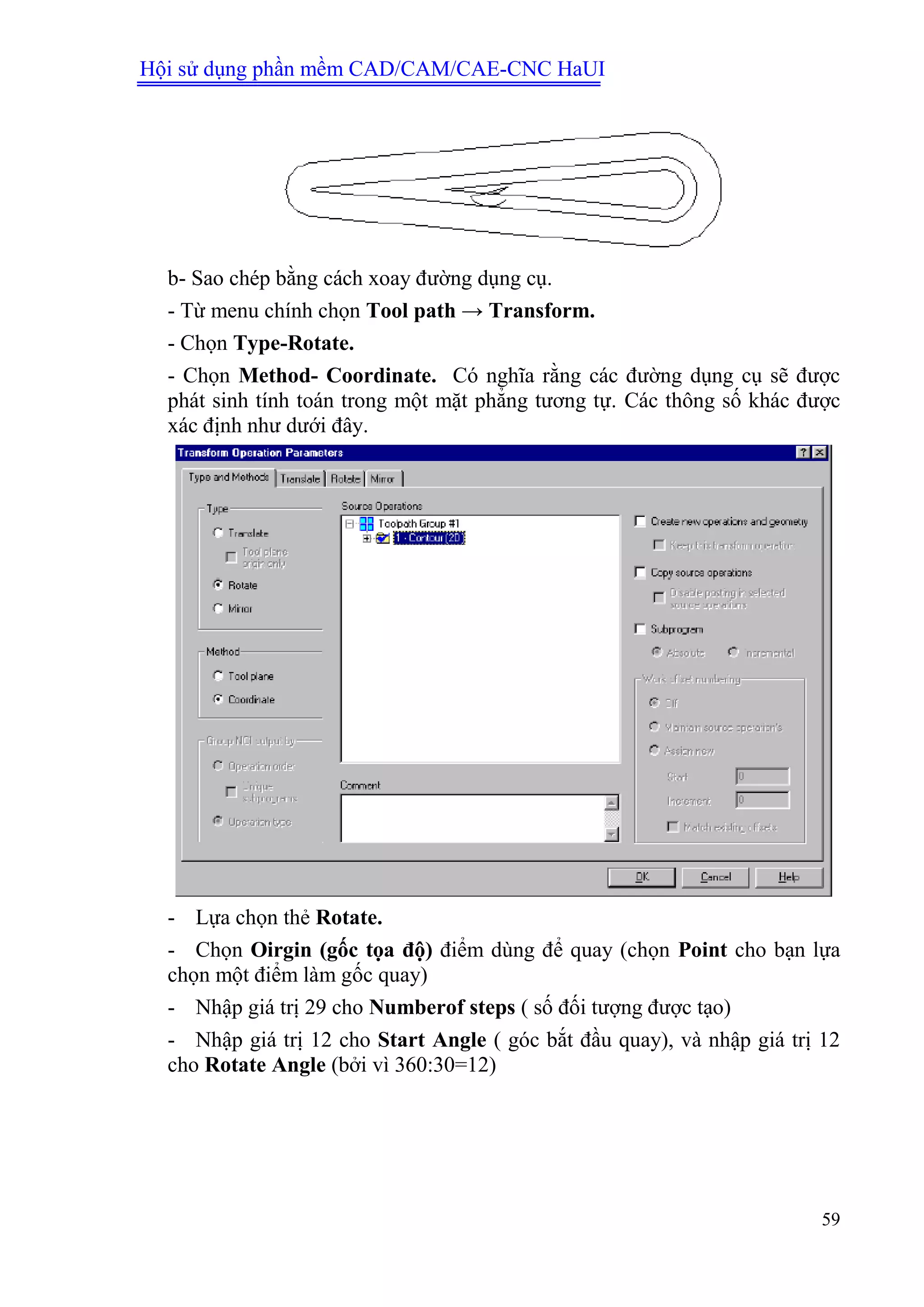 Hội sử dụng phần mềm CAD/CAM/CAE-CNC HaUI
59
b- Sao chép bằng cách xoay đường dụng cụ.
- Từ menu chính chọn Tool path → Transform.
- Chọn Type-Rotate.
- Chọn Method- Coordinate. Có nghĩa rằng các đường dụng cụ sẽ được
phát sinh tính toán trong một mặt phẳng tương tự. Các thông số khác được
xác định như dưới đây.
- Lựa chọn thẻ Rotate.
- Chọn Oirgin (gốc tọa độ) điểm dùng để quay (chọn Point cho bạn lựa
chọn một điểm làm gốc quay)
- Nhập giá trị 29 cho Numberof steps ( số đối tượng được tạo)
- Nhập giá trị 12 cho Start Angle ( góc bắt đầu quay), và nhập giá trị 12
cho Rotate Angle (bởi vì 360:30=12)
 