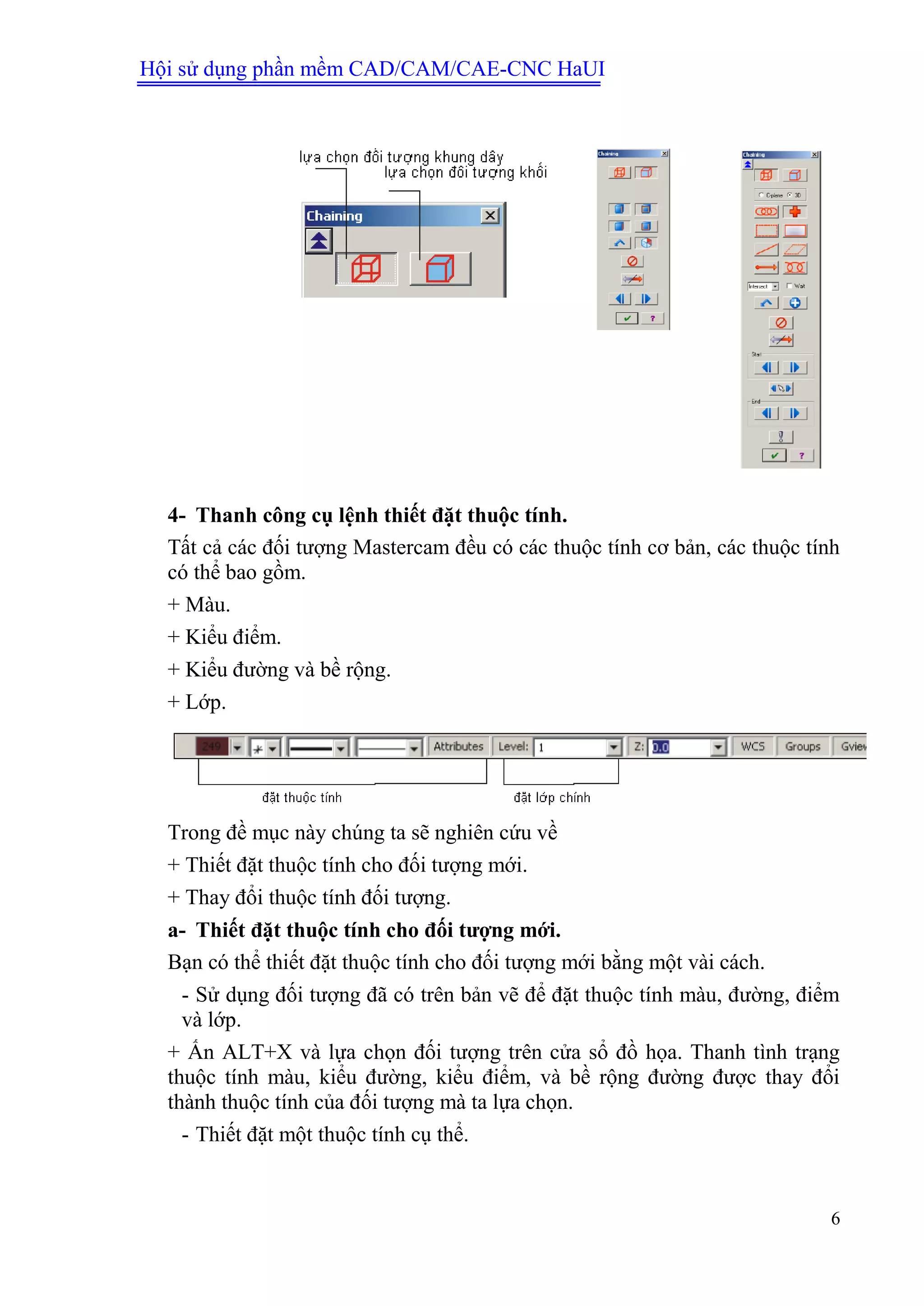 Hội sử dụng phần mềm CAD/CAM/CAE-CNC HaUI
6
4- Thanh công cụ lệnh thiết đặt thuộc tính.
Tất cả các đối tượng Mastercam đều có các thuộc tính cơ bản, các thuộc tính
có thể bao gồm.
+ Màu.
+ Kiểu điểm.
+ Kiểu đường và bề rộng.
+ Lớp.
Trong đề mục này chúng ta sẽ nghiên cứu về
+ Thiết đặt thuộc tính cho đối tượng mới.
+ Thay đổi thuộc tính đối tượng.
a- Thiết đặt thuộc tính cho đối tƣợng mới.
Bạn có thể thiết đặt thuộc tính cho đối tượng mới bằng một vài cách.
- Sử dụng đối tượng đã có trên bản vẽ để đặt thuộc tính màu, đường, điểm
và lớp.
+ Ấn ALT+X và lựa chọn đối tượng trên cửa sổ đồ họa. Thanh tình trạng
thuộc tính màu, kiểu đường, kiểu điểm, và bề rộng đường được thay đổi
thành thuộc tính của đối tượng mà ta lựa chọn.
- Thiết đặt một thuộc tính cụ thể.
 