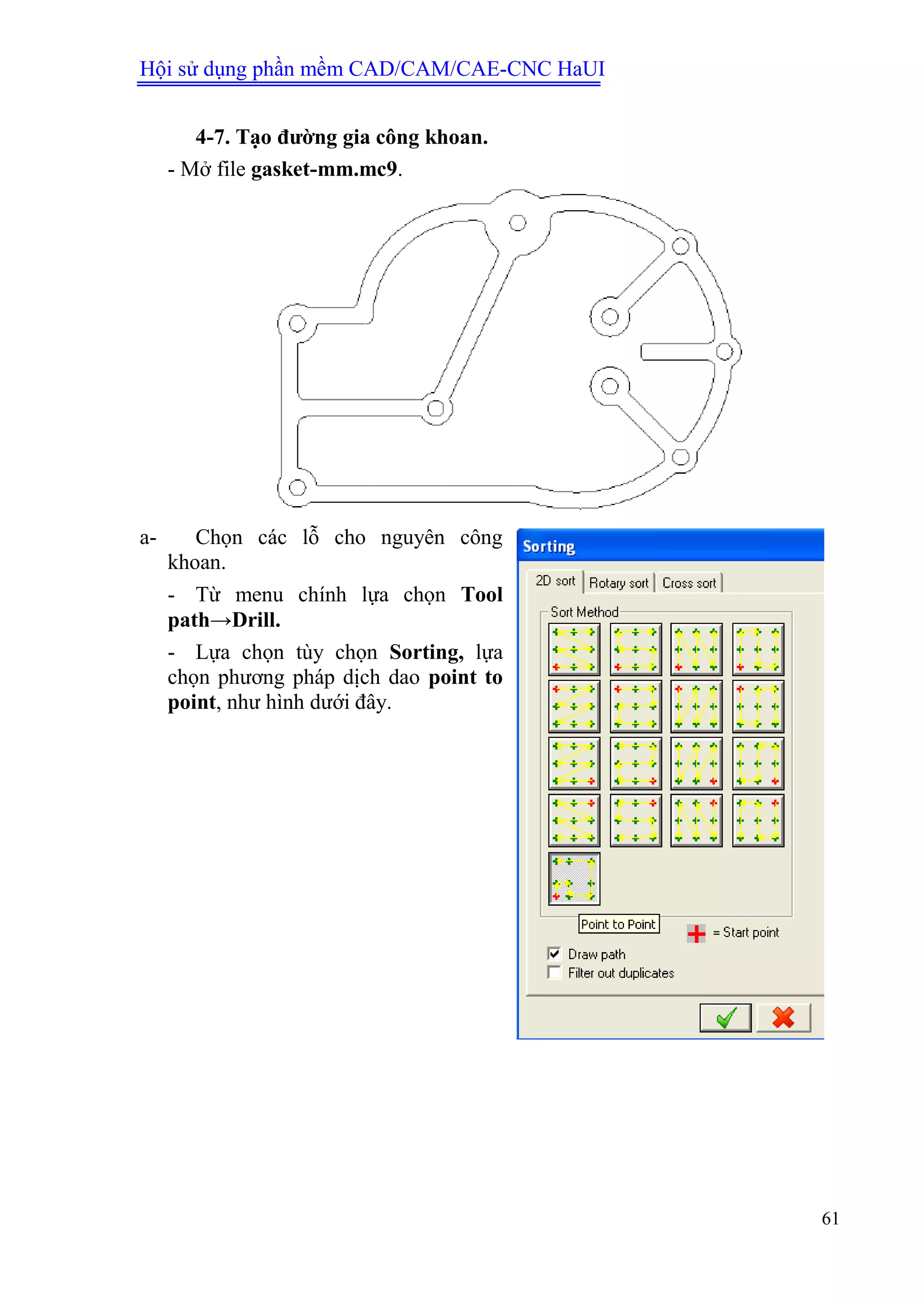 Hội sử dụng phần mềm CAD/CAM/CAE-CNC HaUI
61
4-7. Tạo đƣờng gia công khoan.
- Mở file gasket-mm.mc9.
a- Chọn các lỗ cho nguyên công
khoan.
- Từ menu chính lựa chọn Tool
path→Drill.
- Lựa chọn tùy chọn Sorting, lựa
chọn phương pháp dịch dao point to
point, như hình dưới đây.
 