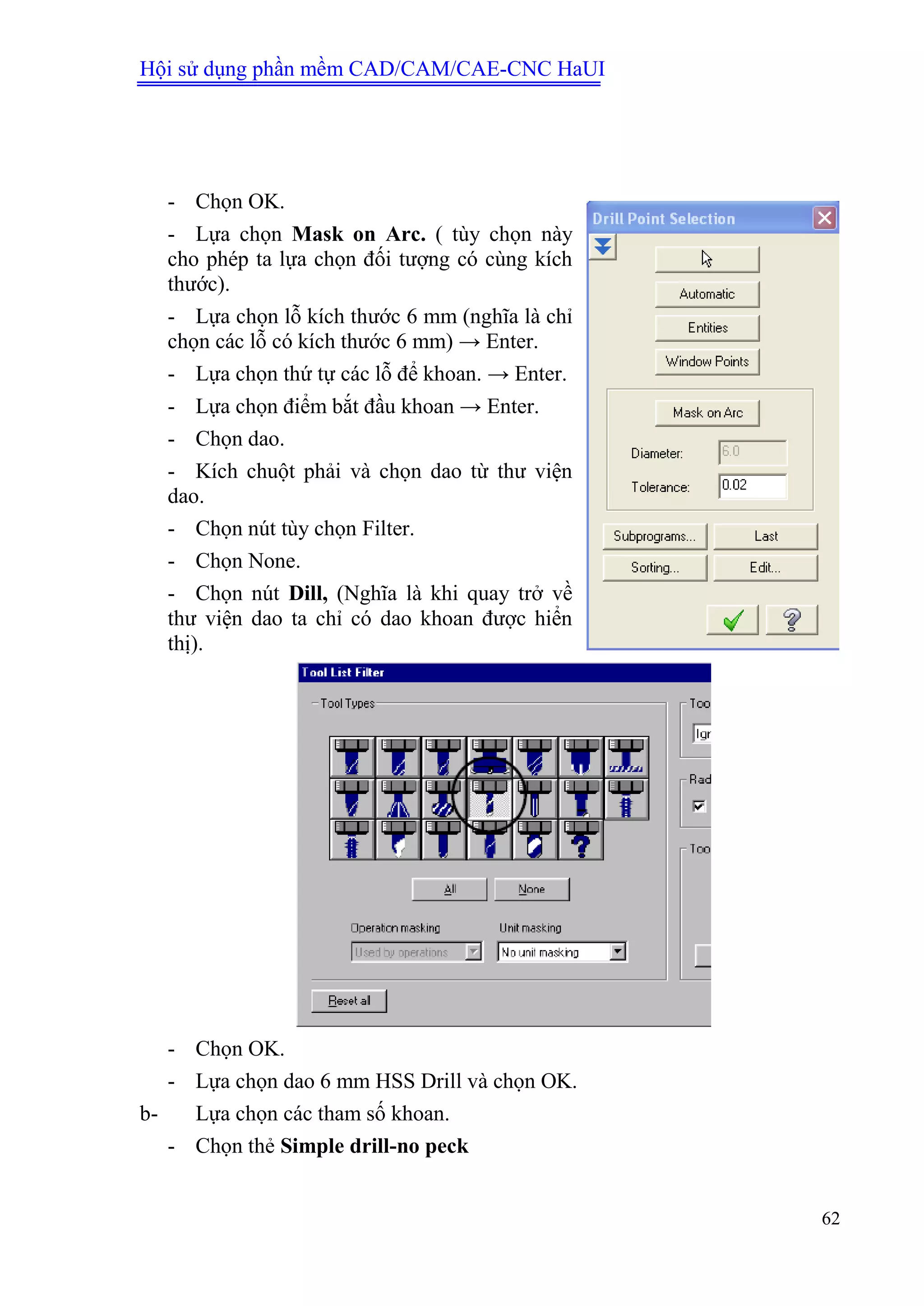Hội sử dụng phần mềm CAD/CAM/CAE-CNC HaUI
62
- Chọn OK.
- Lựa chọn Mask on Arc. ( tùy chọn này
cho phép ta lựa chọn đối tượng có cùng kích
thước).
- Lựa chọn lỗ kích thước 6 mm (nghĩa là chỉ
chọn các lỗ có kích thước 6 mm) → Enter.
- Lựa chọn thứ tự các lỗ để khoan. → Enter.
- Lựa chọn điểm bắt đầu khoan → Enter.
- Chọn dao.
- Kích chuột phải và chọn dao từ thư viện
dao.
- Chọn nút tùy chọn Filter.
- Chọn None.
- Chọn nút Dill, (Nghĩa là khi quay trở về
thư viện dao ta chỉ có dao khoan được hiển
thị).
- Chọn OK.
- Lựa chọn dao 6 mm HSS Drill và chọn OK.
b- Lựa chọn các tham số khoan.
- Chọn thẻ Simple drill-no peck
 