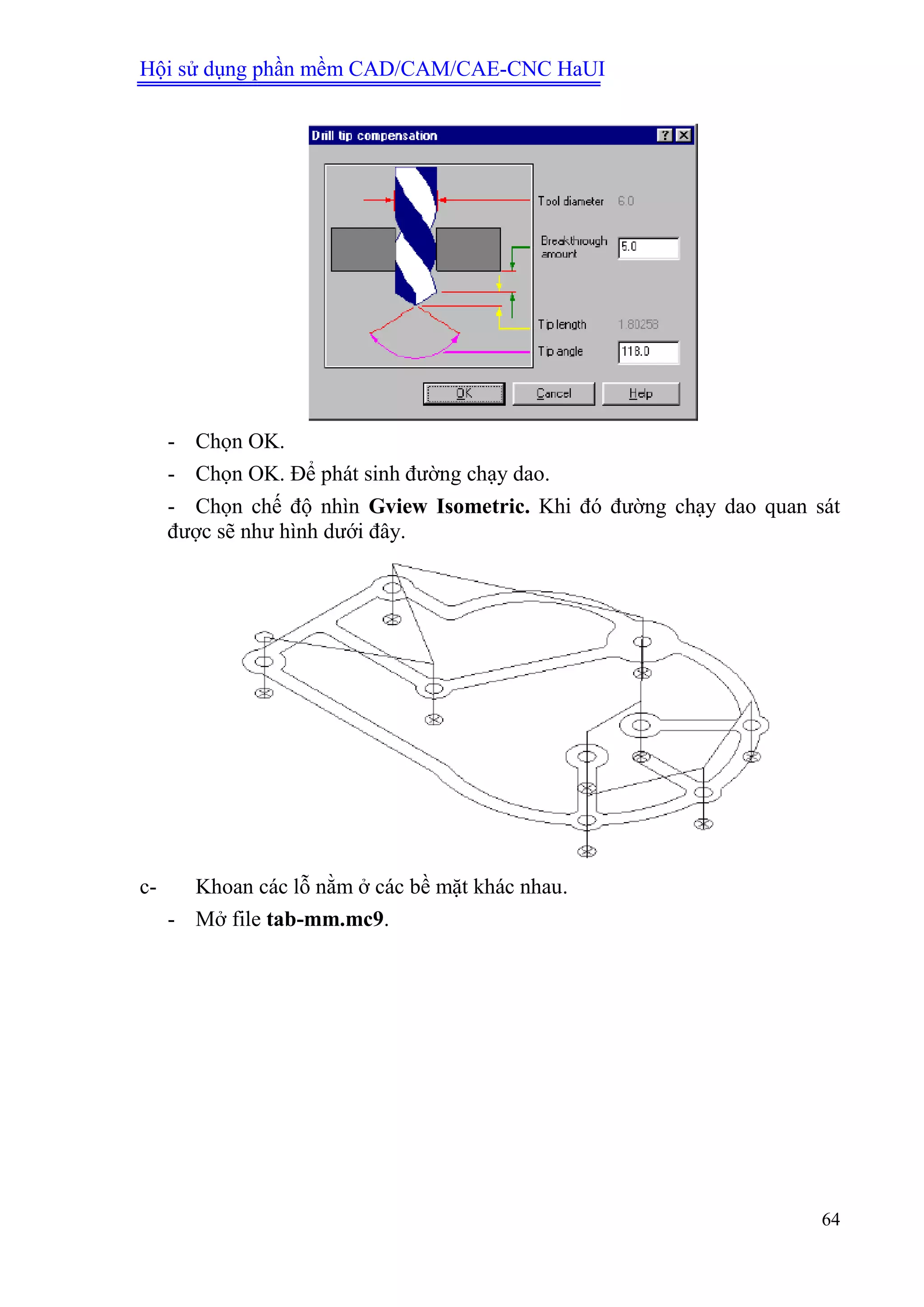 Hội sử dụng phần mềm CAD/CAM/CAE-CNC HaUI
64
- Chọn OK.
- Chọn OK. Để phát sinh đường chạy dao.
- Chọn chế độ nhìn Gview Isometric. Khi đó đường chạy dao quan sát
được sẽ như hình dưới đây.
c- Khoan các lỗ nằm ở các bề mặt khác nhau.
- Mở file tab-mm.mc9.
 