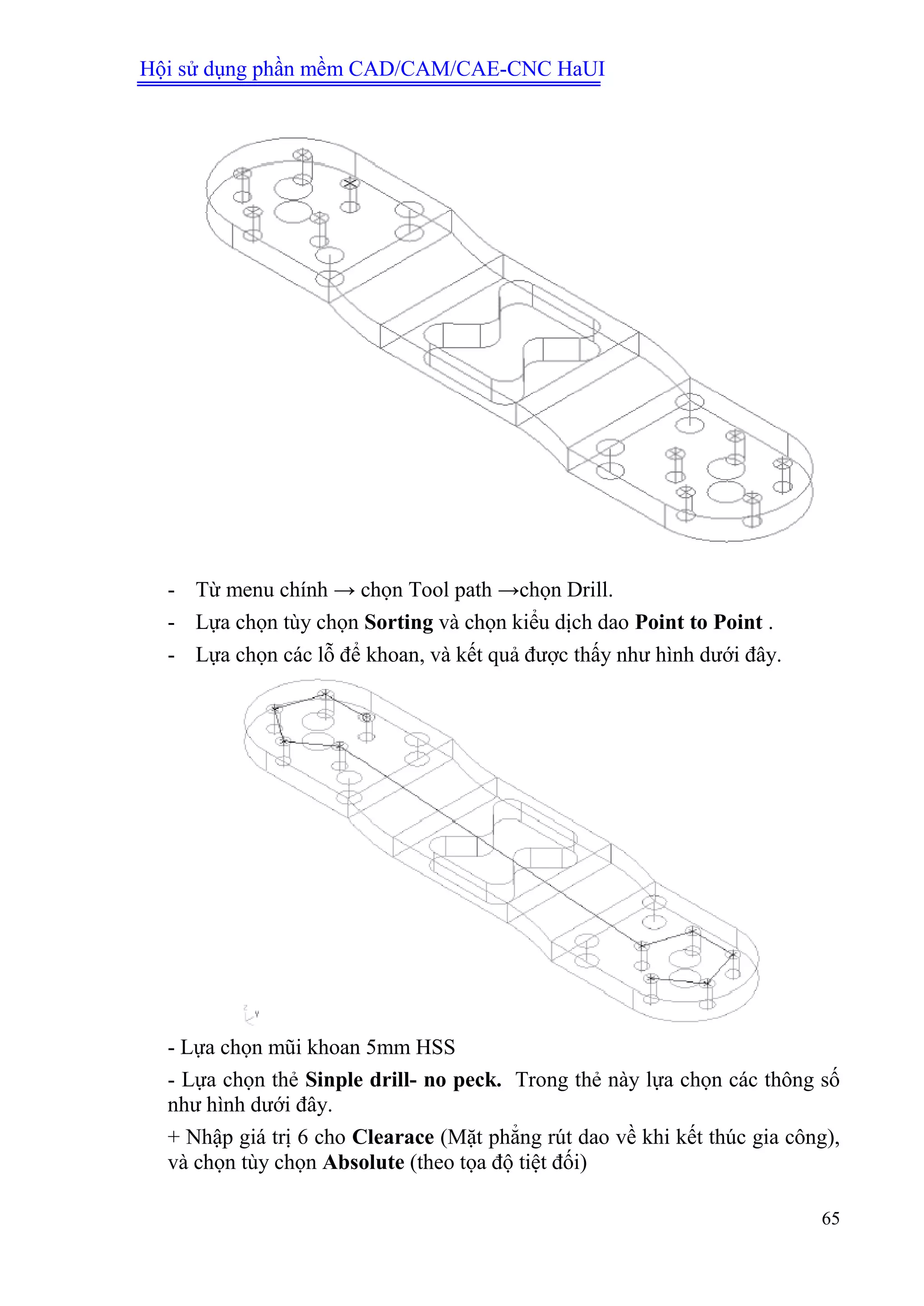 Hội sử dụng phần mềm CAD/CAM/CAE-CNC HaUI
65
- Từ menu chính → chọn Tool path →chọn Drill.
- Lựa chọn tùy chọn Sorting và chọn kiểu dịch dao Point to Point .
- Lựa chọn các lỗ để khoan, và kết quả được thấy như hình dưới đây.
- Lựa chọn mũi khoan 5mm HSS
- Lựa chọn thẻ Sinple drill- no peck. Trong thẻ này lựa chọn các thông số
như hình dưới đây.
+ Nhập giá trị 6 cho Clearace (Mặt phẳng rút dao về khi kết thúc gia công),
và chọn tùy chọn Absolute (theo tọa độ tiệt đối)
 