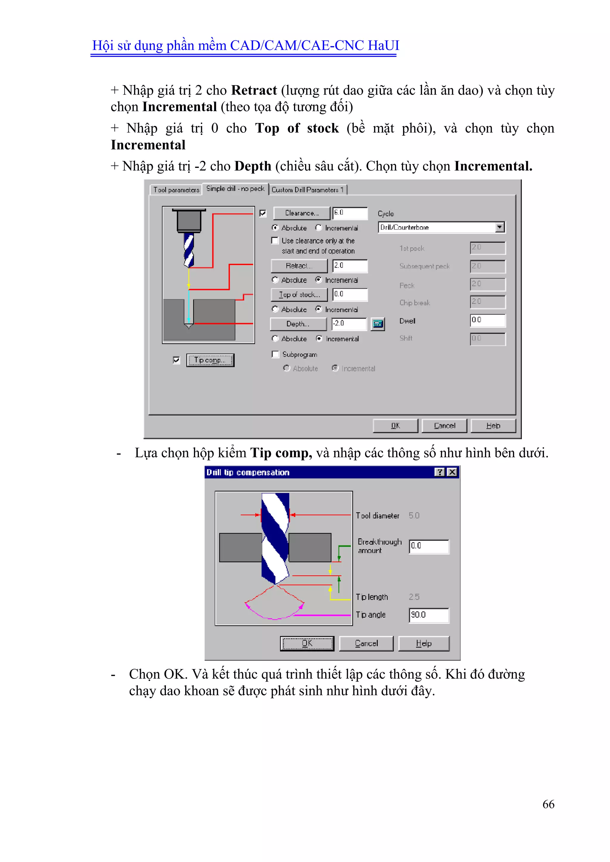 Hội sử dụng phần mềm CAD/CAM/CAE-CNC HaUI
66
+ Nhập giá trị 2 cho Retract (lượng rút dao giữa các lần ăn dao) và chọn tùy
chọn Incremental (theo tọa độ tương đối)
+ Nhập giá trị 0 cho Top of stock (bề mặt phôi), và chọn tùy chọn
Incremental
+ Nhập giá trị -2 cho Depth (chiều sâu cắt). Chọn tùy chọn Incremental.
- Lựa chọn hộp kiểm Tip comp, và nhập các thông số như hình bên dưới.
- Chọn OK. Và kết thúc quá trình thiết lập các thông số. Khi đó đường
chạy dao khoan sẽ được phát sinh như hình dưới đây.
 