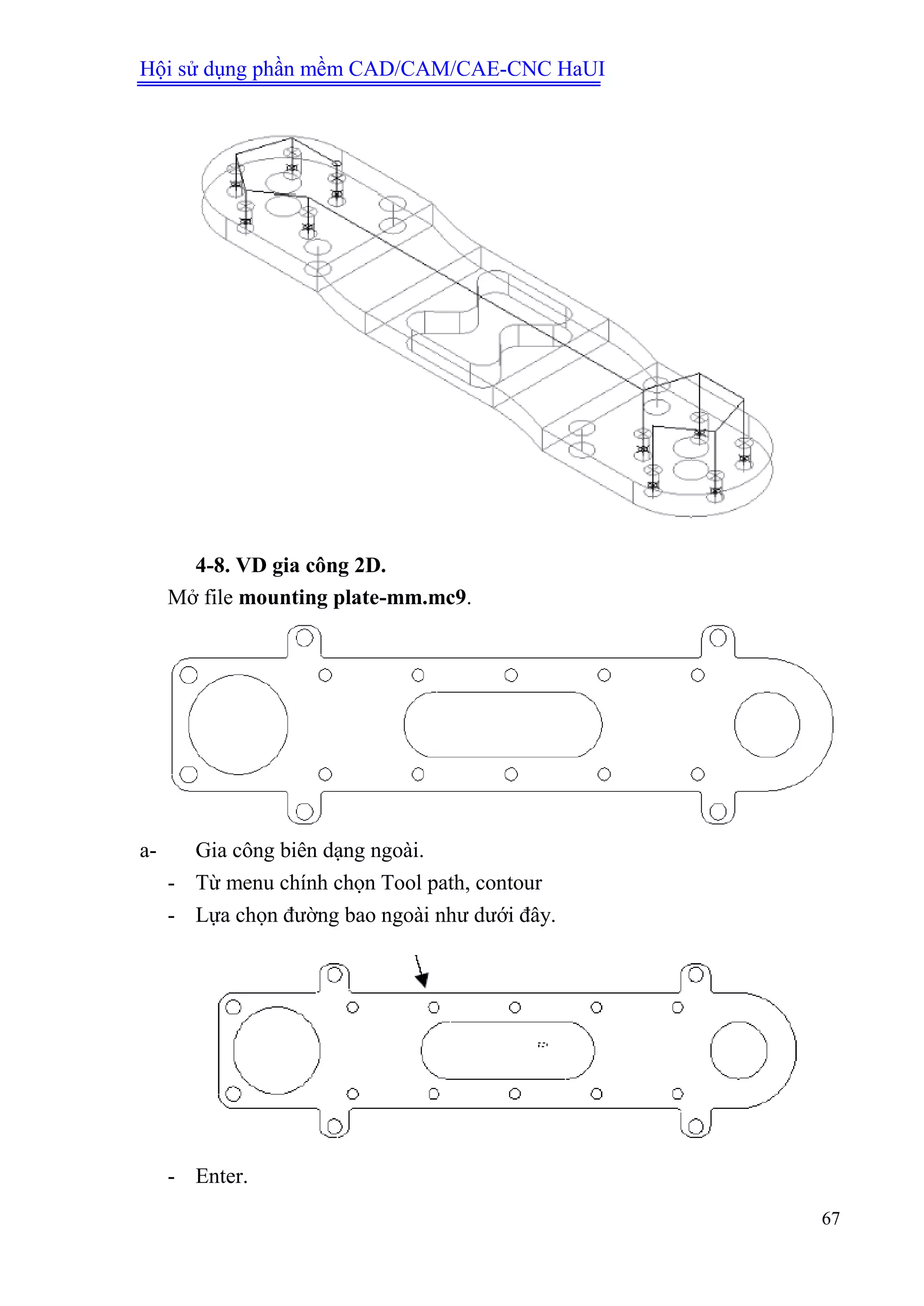 Hội sử dụng phần mềm CAD/CAM/CAE-CNC HaUI
67
4-8. VD gia công 2D.
Mở file mounting plate-mm.mc9.
a- Gia công biên dạng ngoài.
- Từ menu chính chọn Tool path, contour
- Lựa chọn đường bao ngoài như dưới đây.
- Enter.
 