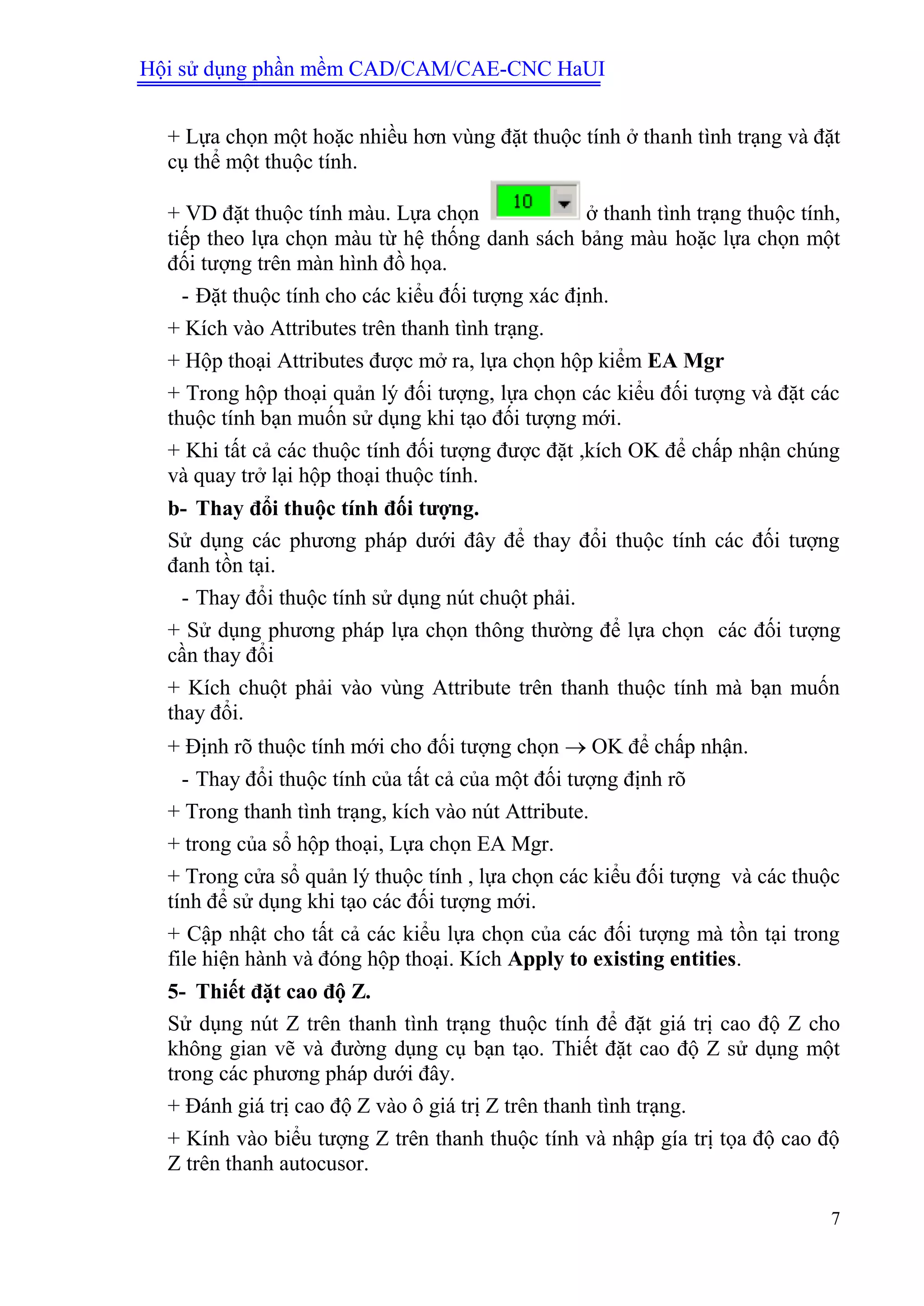 Hội sử dụng phần mềm CAD/CAM/CAE-CNC HaUI
7
+ Lựa chọn một hoặc nhiều hơn vùng đặt thuộc tính ở thanh tình trạng và đặt
cụ thể một thuộc tính.
+ VD đặt thuộc tính màu. Lựa chọn ở thanh tình trạng thuộc tính,
tiếp theo lựa chọn màu từ hệ thống danh sách bảng màu hoặc lựa chọn một
đối tượng trên màn hình đồ họa.
- Đặt thuộc tính cho các kiểu đối tượng xác định.
+ Kích vào Attributes trên thanh tình trạng.
+ Hộp thoại Attributes được mở ra, lựa chọn hộp kiểm EA Mgr
+ Trong hộp thoại quản lý đối tượng, lựa chọn các kiểu đối tượng và đặt các
thuộc tính bạn muốn sử dụng khi tạo đối tượng mới.
+ Khi tất cả các thuộc tính đối tượng được đặt ,kích OK để chấp nhận chúng
và quay trở lại hộp thoại thuộc tính.
b- Thay đổi thuộc tính đối tƣợng.
Sử dụng các phương pháp dưới đây để thay đổi thuộc tính các đối tượng
đanh tồn tại.
- Thay đổi thuộc tính sử dụng nút chuột phải.
+ Sử dụng phương pháp lựa chọn thông thường để lựa chọn các đối tượng
cần thay đổi
+ Kích chuột phải vào vùng Attribute trên thanh thuộc tính mà bạn muốn
thay đổi.
+ Định rõ thuộc tính mới cho đối tượng chọn  OK để chấp nhận.
- Thay đổi thuộc tính của tất cả của một đối tượng định rõ
+ Trong thanh tình trạng, kích vào nút Attribute.
+ trong của sổ hộp thoại, Lựa chọn EA Mgr.
+ Trong cửa sổ quản lý thuộc tính , lựa chọn các kiểu đối tượng và các thuộc
tính để sử dụng khi tạo các đối tượng mới.
+ Cập nhật cho tất cả các kiểu lựa chọn của các đối tượng mà tồn tại trong
file hiện hành và đóng hộp thoại. Kích Apply to existing entities.
5- Thiết đặt cao độ Z.
Sử dụng nút Z trên thanh tình trạng thuộc tính để đặt giá trị cao độ Z cho
không gian vẽ và đường dụng cụ bạn tạo. Thiết đặt cao độ Z sử dụng một
trong các phương pháp dưới đây.
+ Đánh giá trị cao độ Z vào ô giá trị Z trên thanh tình trạng.
+ Kính vào biểu tượng Z trên thanh thuộc tính và nhập gía trị tọa độ cao độ
Z trên thanh autocusor.
 