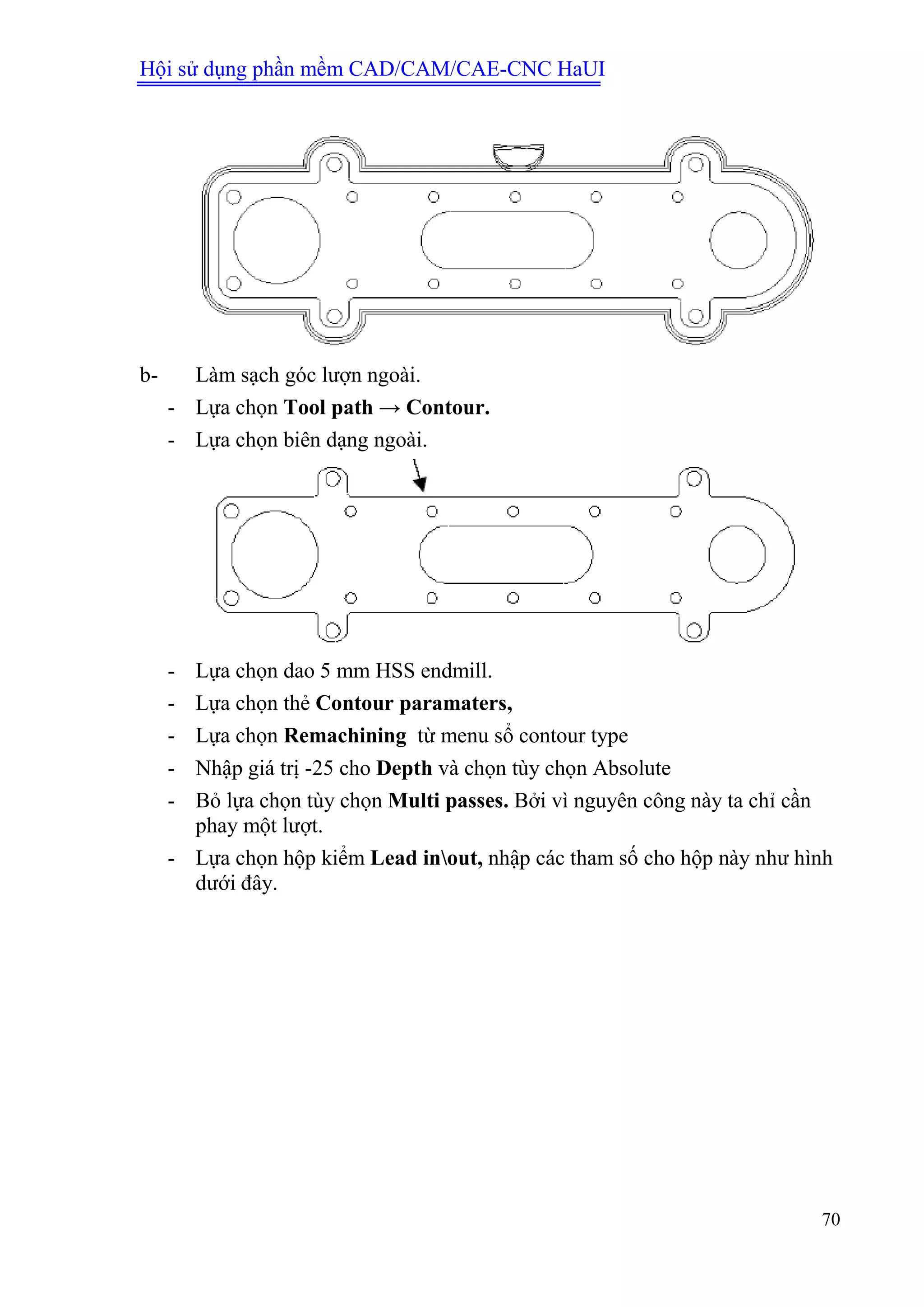 Hội sử dụng phần mềm CAD/CAM/CAE-CNC HaUI
70
b- Làm sạch góc lượn ngoài.
- Lựa chọn Tool path → Contour.
- Lựa chọn biên dạng ngoài.
- Lựa chọn dao 5 mm HSS endmill.
- Lựa chọn thẻ Contour paramaters,
- Lựa chọn Remachining từ menu sổ contour type
- Nhập giá trị -25 cho Depth và chọn tùy chọn Absolute
- Bỏ lựa chọn tùy chọn Multi passes. Bởi vì nguyên công này ta chỉ cần
phay một lượt.
- Lựa chọn hộp kiểm Lead inout, nhập các tham số cho hộp này như hình
dưới đây.
 