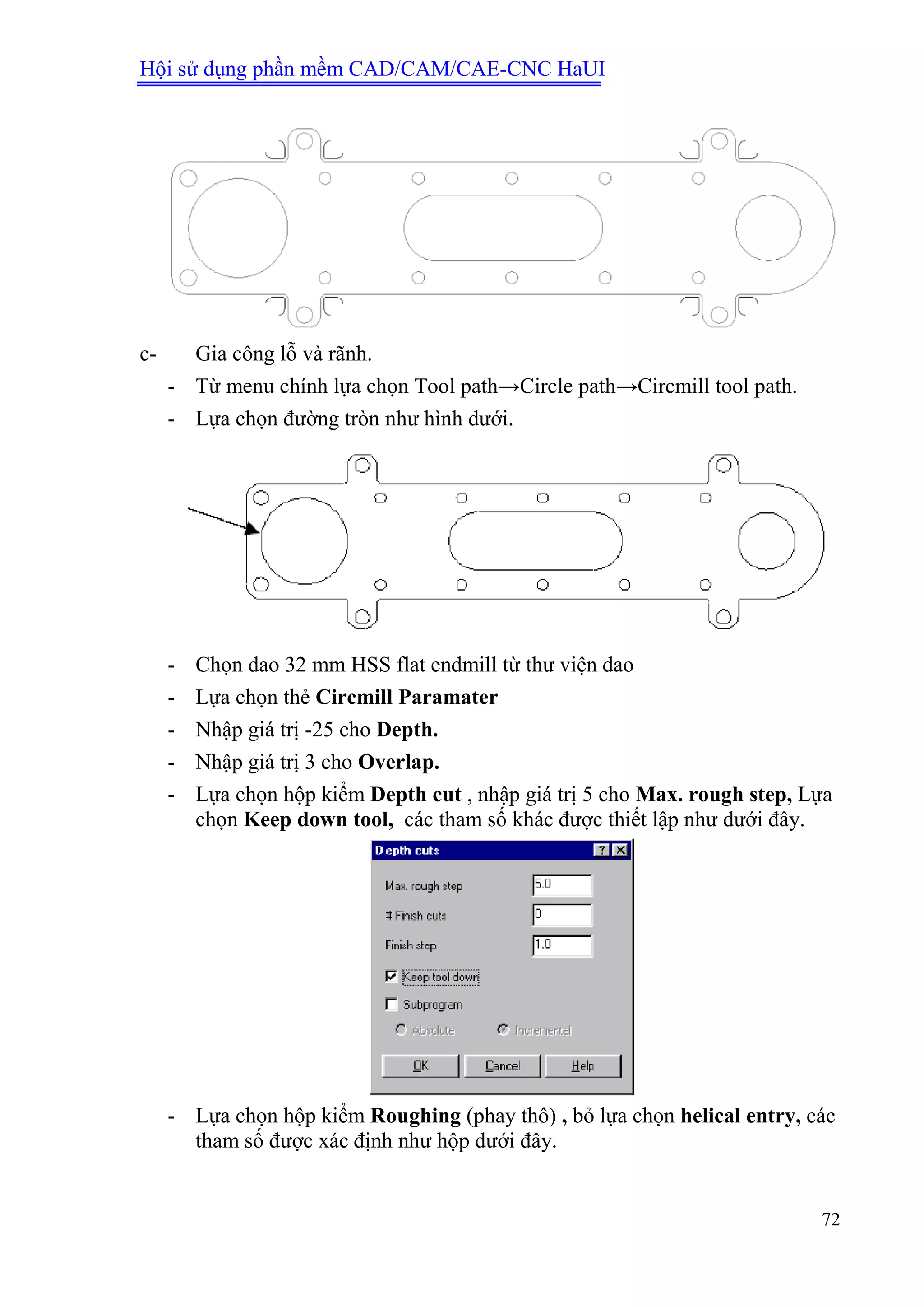 Hội sử dụng phần mềm CAD/CAM/CAE-CNC HaUI
72
c- Gia công lỗ và rãnh.
- Từ menu chính lựa chọn Tool path→Circle path→Circmill tool path.
- Lựa chọn đường tròn như hình dưới.
- Chọn dao 32 mm HSS flat endmill từ thư viện dao
- Lựa chọn thẻ Circmill Paramater
- Nhập giá trị -25 cho Depth.
- Nhập giá trị 3 cho Overlap.
- Lựa chọn hộp kiểm Depth cut , nhập giá trị 5 cho Max. rough step, Lựa
chọn Keep down tool, các tham số khác được thiết lập như dưới đây.
- Lựa chọn hộp kiểm Roughing (phay thô) , bỏ lựa chọn helical entry, các
tham số được xác định như hộp dưới đây.
 
