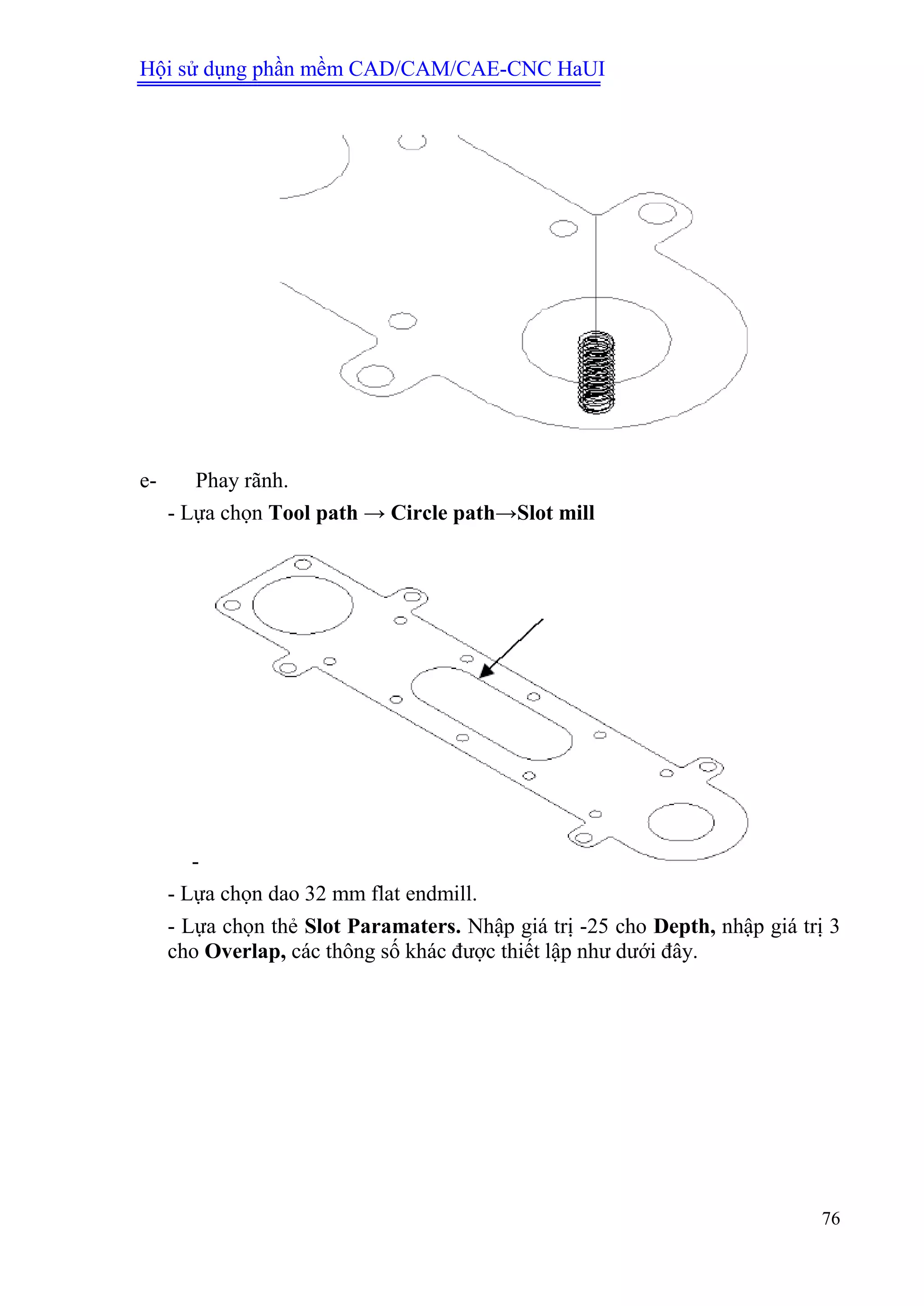 Hội sử dụng phần mềm CAD/CAM/CAE-CNC HaUI
76
e- Phay rãnh.
- Lựa chọn Tool path → Circle path→Slot mill
-
- Lựa chọn dao 32 mm flat endmill.
- Lựa chọn thẻ Slot Paramaters. Nhập giá trị -25 cho Depth, nhập giá trị 3
cho Overlap, các thông số khác được thiết lập như dưới đây.
 