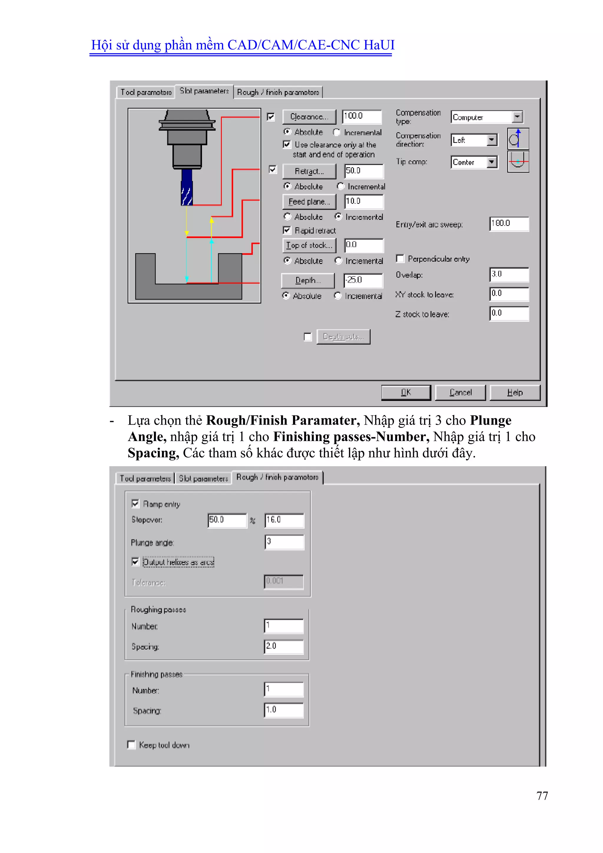 Hội sử dụng phần mềm CAD/CAM/CAE-CNC HaUI
77
- Lựa chọn thẻ Rough/Finish Paramater, Nhập giá trị 3 cho Plunge
Angle, nhập giá trị 1 cho Finishing passes-Number, Nhập giá trị 1 cho
Spacing, Các tham số khác được thiết lập như hình dưới đây.
 