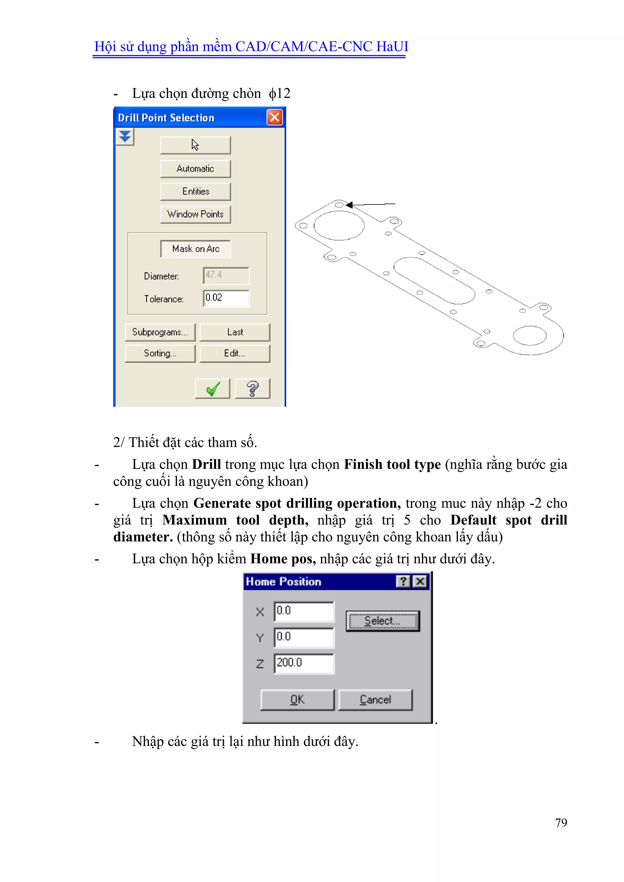 Hội sử dụng phần mềm CAD/CAM/CAE-CNC HaUI
79
- Lựa chọn đường chòn 12
2/ Thiết đặt các tham số.
- Lựa chọn Drill trong mục lựa chọn Finish tool type (nghĩa rằng bước gia
công cuối là nguyên công khoan)
- Lựa chọn Generate spot drilling operation, trong muc này nhập -2 cho
giá trị Maximum tool depth, nhập giá trị 5 cho Default spot drill
diameter. (thông số này thiết lập cho nguyên công khoan lấy dấu)
- Lựa chọn hộp kiểm Home pos, nhập các giá trị như dưới đây.
.
- Nhập các giá trị lại như hình dưới đây.
 