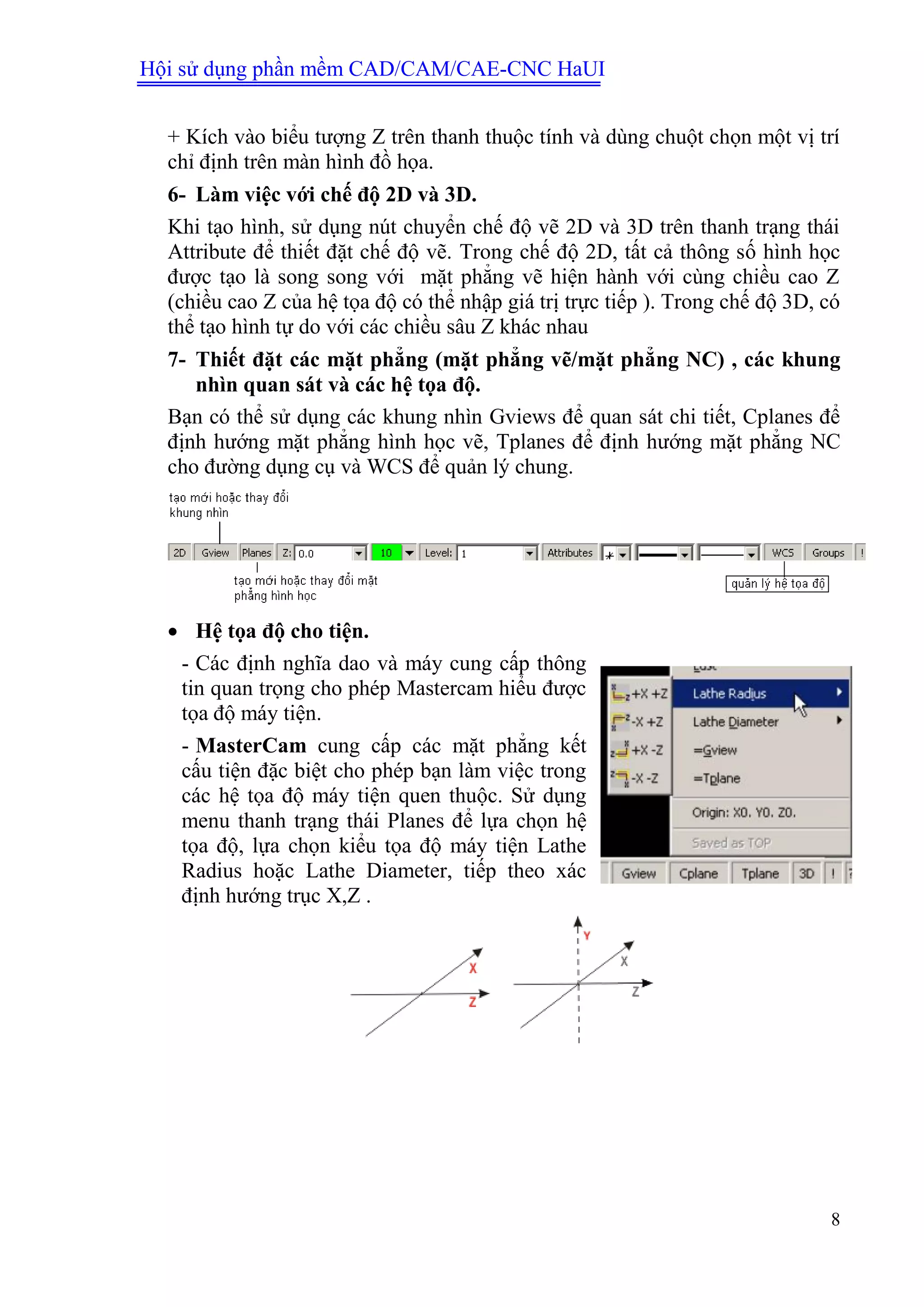 Hội sử dụng phần mềm CAD/CAM/CAE-CNC HaUI
8
+ Kích vào biểu tượng Z trên thanh thuộc tính và dùng chuột chọn một vị trí
chỉ định trên màn hình đồ họa.
6- Làm việc với chế độ 2D và 3D.
Khi tạo hình, sử dụng nút chuyển chế độ vẽ 2D và 3D trên thanh trạng thái
Attribute để thiết đặt chế độ vẽ. Trong chế độ 2D, tất cả thông số hình học
được tạo là song song với mặt phẳng vẽ hiện hành với cùng chiều cao Z
(chiều cao Z của hệ tọa độ có thể nhập giá trị trực tiếp ). Trong chế độ 3D, có
thể tạo hình tự do với các chiều sâu Z khác nhau
7- Thiết đặt các mặt phẳng (mặt phẳng vẽ/mặt phẳng NC) , các khung
nhìn quan sát và các hệ tọa độ.
Bạn có thể sử dụng các khung nhìn Gviews để quan sát chi tiết, Cplanes để
định hướng mặt phẳng hình học vẽ, Tplanes để định hướng mặt phẳng NC
cho đường dụng cụ và WCS để quản lý chung.
 Hệ tọa độ cho tiện.
- Các định nghĩa dao và máy cung cấp thông
tin quan trọng cho phép Mastercam hiểu được
tọa độ máy tiện.
- MasterCam cung cấp các mặt phẳng kết
cấu tiện đặc biệt cho phép bạn làm việc trong
các hệ tọa độ máy tiện quen thuộc. Sử dụng
menu thanh trạng thái Planes để lựa chọn hệ
tọa độ, lựa chọn kiểu tọa độ máy tiện Lathe
Radius hoặc Lathe Diameter, tiếp theo xác
định hướng trục X,Z .
 