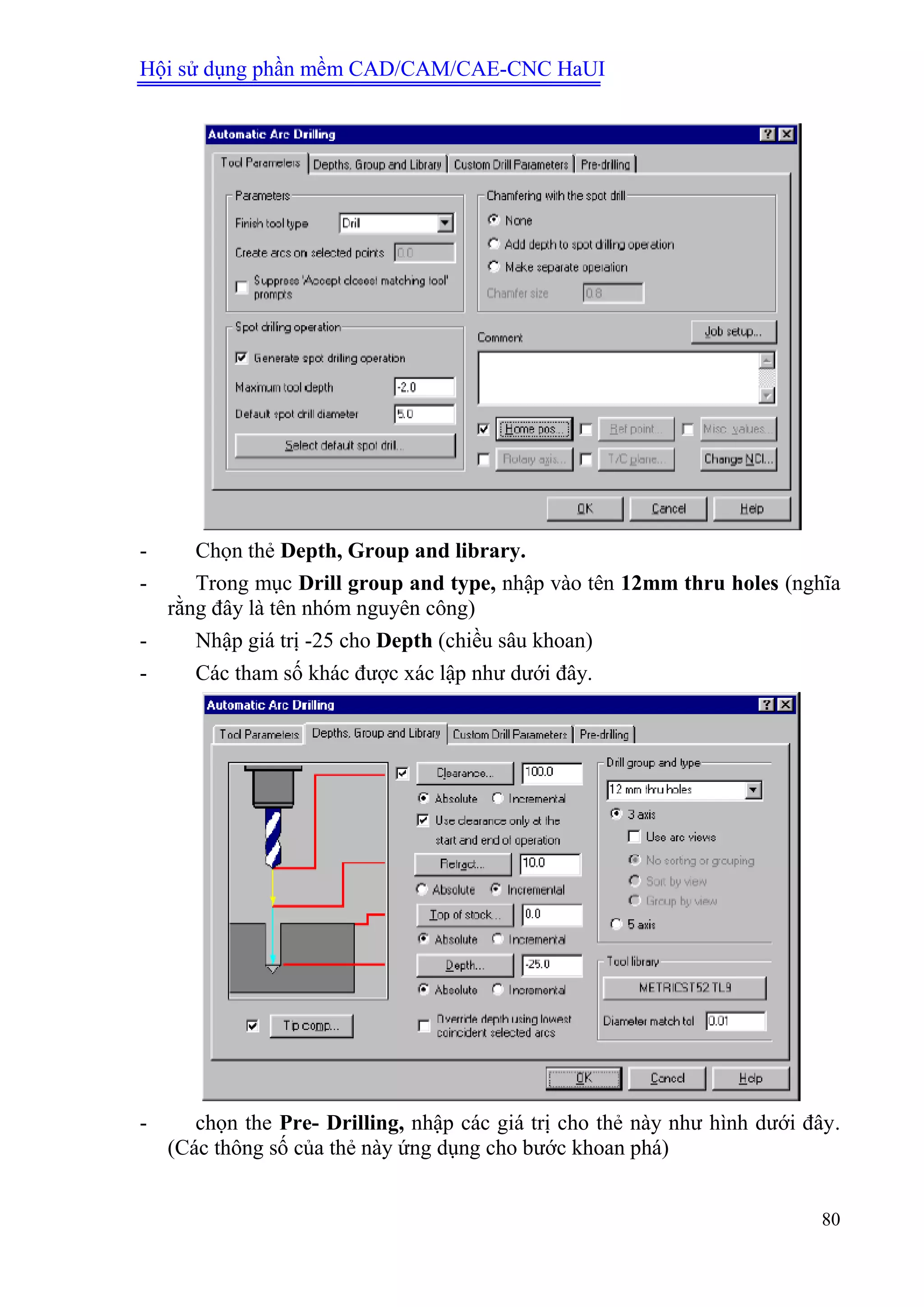 Hội sử dụng phần mềm CAD/CAM/CAE-CNC HaUI
80
- Chọn thẻ Depth, Group and library.
- Trong mục Drill group and type, nhập vào tên 12mm thru holes (nghĩa
rằng đây là tên nhóm nguyên công)
- Nhập giá trị -25 cho Depth (chiều sâu khoan)
- Các tham số khác được xác lập như dưới đây.
- chọn the Pre- Drilling, nhập các giá trị cho thẻ này như hình dưới đây.
(Các thông số của thẻ này ứng dụng cho bước khoan phá)
 