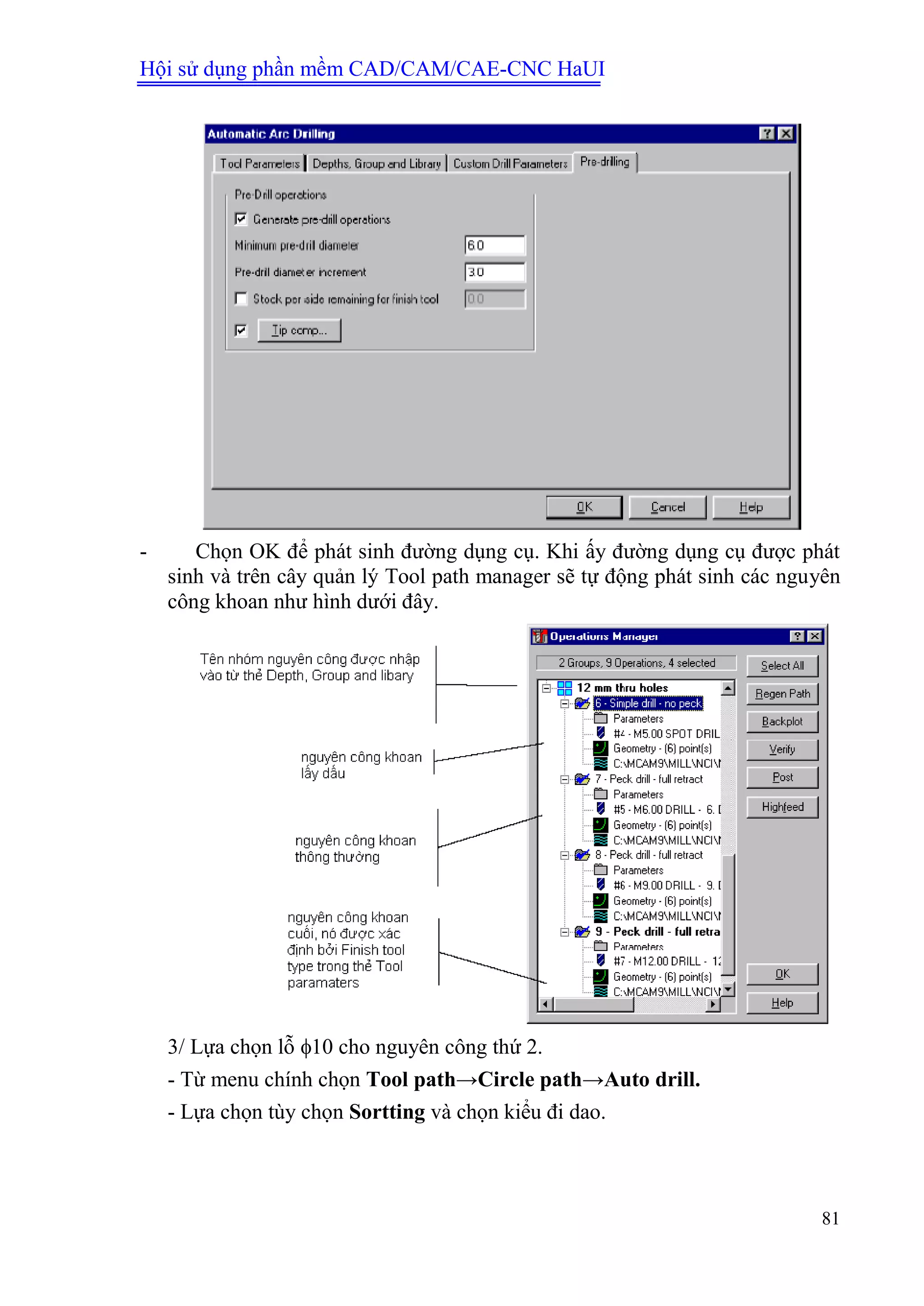 Hội sử dụng phần mềm CAD/CAM/CAE-CNC HaUI
81
- Chọn OK để phát sinh đường dụng cụ. Khi ấy đường dụng cụ được phát
sinh và trên cây quản lý Tool path manager sẽ tự động phát sinh các nguyên
công khoan như hình dưới đây.
3/ Lựa chọn lỗ 10 cho nguyên công thứ 2.
- Từ menu chính chọn Tool path→Circle path→Auto drill.
- Lựa chọn tùy chọn Sortting và chọn kiểu đi dao.
 