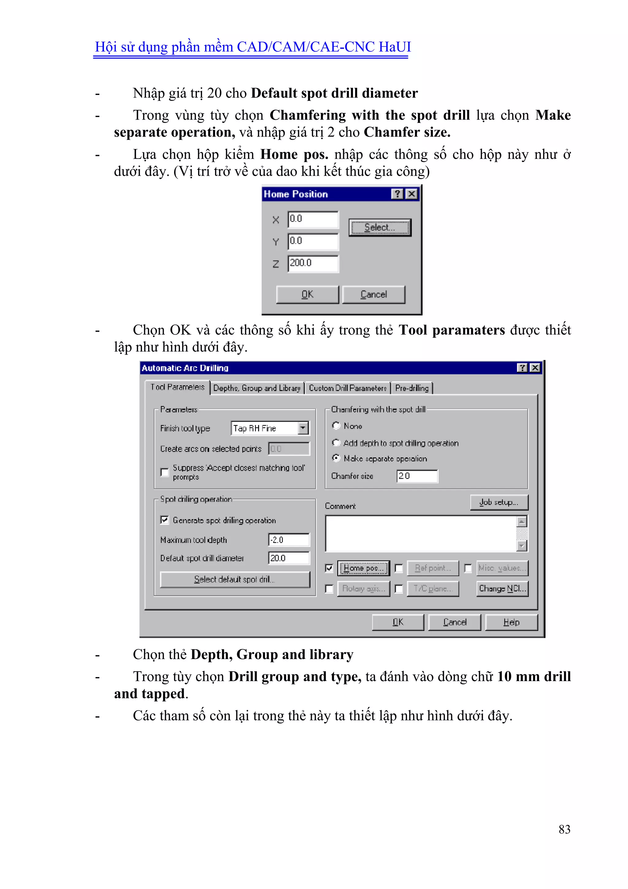 Hội sử dụng phần mềm CAD/CAM/CAE-CNC HaUI
83
- Nhập giá trị 20 cho Default spot drill diameter
- Trong vùng tùy chọn Chamfering with the spot drill lựa chọn Make
separate operation, và nhập giá trị 2 cho Chamfer size.
- Lựa chọn hộp kiểm Home pos. nhập các thông số cho hộp này như ở
dưới đây. (Vị trí trở về của dao khi kết thúc gia công)
- Chọn OK và các thông số khi ấy trong thẻ Tool paramaters được thiết
lập như hình dưới đây.
- Chọn thẻ Depth, Group and library
- Trong tùy chọn Drill group and type, ta đánh vào dòng chữ 10 mm drill
and tapped.
- Các tham số còn lại trong thẻ này ta thiết lập như hình dưới đây.
 