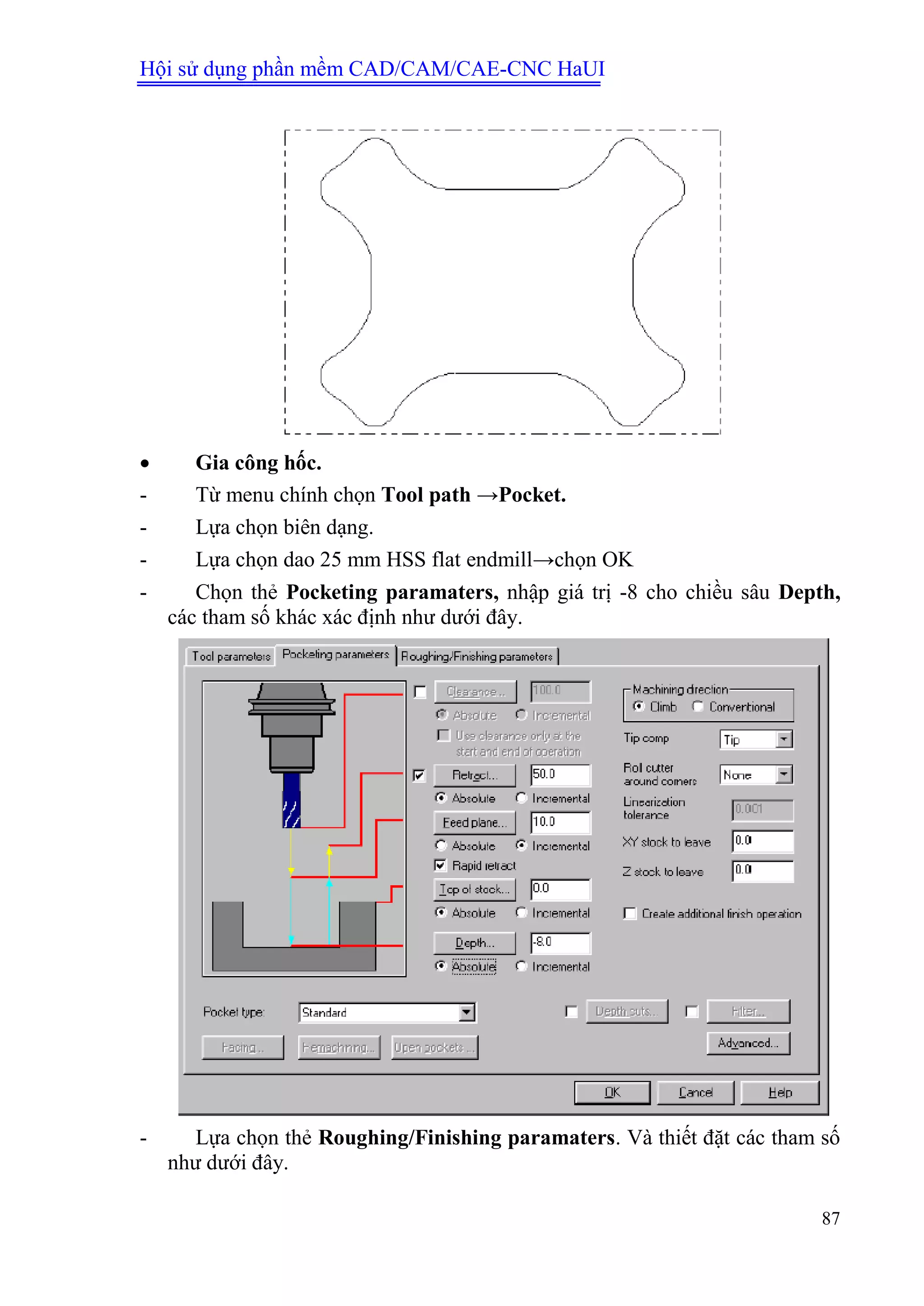 Hội sử dụng phần mềm CAD/CAM/CAE-CNC HaUI
87
 Gia công hốc.
- Từ menu chính chọn Tool path →Pocket.
- Lựa chọn biên dạng.
- Lựa chọn dao 25 mm HSS flat endmill→chọn OK
- Chọn thẻ Pocketing paramaters, nhập giá trị -8 cho chiều sâu Depth,
các tham số khác xác định như dưới đây.
- Lựa chọn thẻ Roughing/Finishing paramaters. Và thiết đặt các tham số
như dưới đây.
 