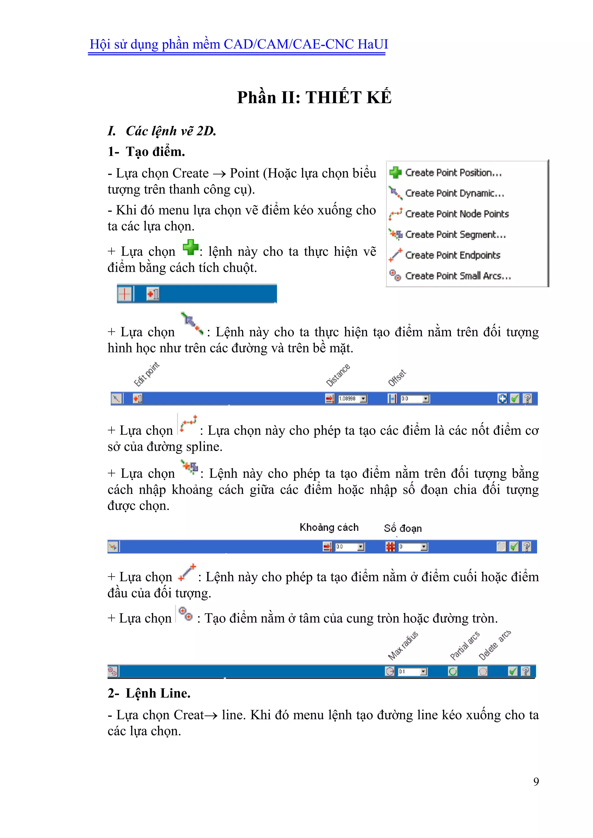 Hội sử dụng phần mềm CAD/CAM/CAE-CNC HaUI
9
Phần II: THIẾT KẾ
I. Các lệnh vẽ 2D.
1- Tạo điểm.
- Lựa chọn Create  Point (Hoặc lựa chọn biểu
tượng trên thanh công cụ).
- Khi đó menu lựa chọn vẽ điểm kéo xuống cho
ta các lựa chọn.
+ Lựa chọn : lệnh này cho ta thực hiện vẽ
điểm bằng cách tích chuột.
+ Lựa chọn : Lệnh này cho ta thực hiện tạo điểm nằm trên đối tượng
hình học như trên các đường và trên bề mặt.
+ Lựa chọn : Lựa chọn này cho phép ta tạo các điểm là các nốt điểm cơ
sở của đường spline.
+ Lựa chọn : Lệnh này cho phép ta tạo điểm nằm trên đối tượng bằng
cách nhập khoảng cách giữa các điểm hoặc nhập số đoạn chia đối tượng
được chọn.
+ Lựa chọn : Lệnh này cho phép ta tạo điểm nằm ở điểm cuối hoặc điểm
đầu của đối tượng.
+ Lựa chọn : Tạo điểm nằm ở tâm của cung tròn hoặc đường tròn.
2- Lệnh Line.
- Lựa chọn Creat line. Khi đó menu lệnh tạo đường line kéo xuống cho ta
các lựa chọn.
 