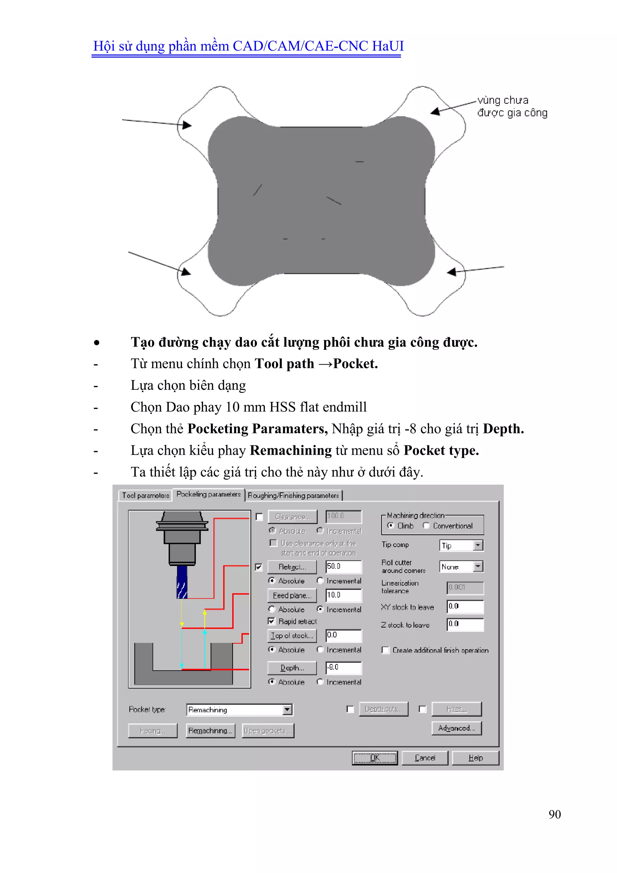 Hội sử dụng phần mềm CAD/CAM/CAE-CNC HaUI
90
 Tạo đƣờng chạy dao cắt lƣợng phôi chƣa gia công đƣợc.
- Từ menu chính chọn Tool path →Pocket.
- Lựa chọn biên dạng
- Chọn Dao phay 10 mm HSS flat endmill
- Chọn thẻ Pocketing Paramaters, Nhập giá trị -8 cho giá trị Depth.
- Lựa chọn kiểu phay Remachining từ menu sổ Pocket type.
- Ta thiết lập các giá trị cho thẻ này như ở dưới đây.
 