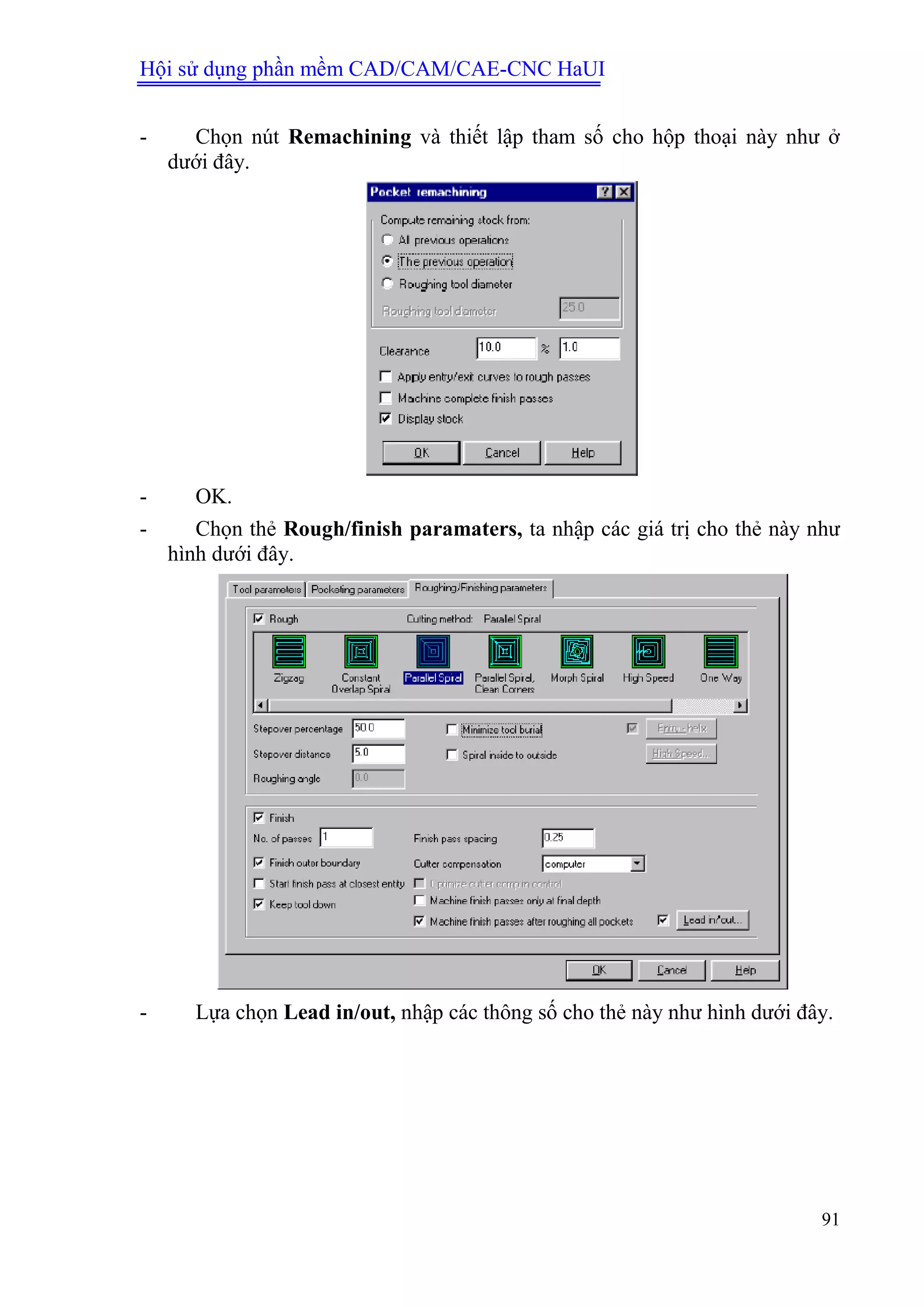 Hội sử dụng phần mềm CAD/CAM/CAE-CNC HaUI
91
- Chọn nút Remachining và thiết lập tham số cho hộp thoại này như ở
dưới đây.
- OK.
- Chọn thẻ Rough/finish paramaters, ta nhập các giá trị cho thẻ này như
hình dưới đây.
- Lựa chọn Lead in/out, nhập các thông số cho thẻ này như hình dưới đây.
 