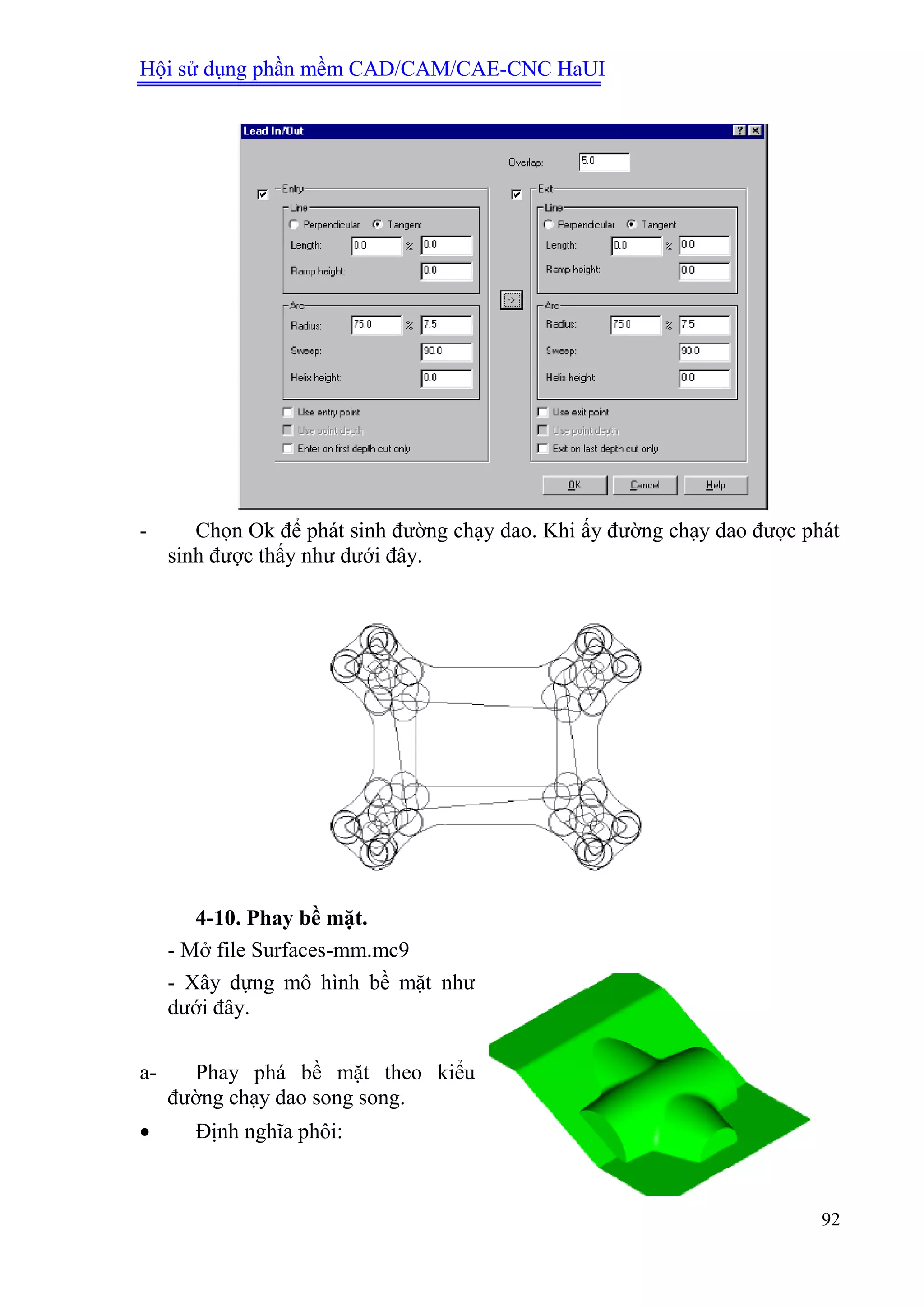 Hội sử dụng phần mềm CAD/CAM/CAE-CNC HaUI
92
- Chọn Ok để phát sinh đường chạy dao. Khi ấy đường chạy dao được phát
sinh được thấy như dưới đây.
4-10. Phay bề mặt.
- Mở file Surfaces-mm.mc9
- Xây dựng mô hình bề mặt như
dưới đây.
a- Phay phá bề mặt theo kiểu
đường chạy dao song song.
 Định nghĩa phôi:
 