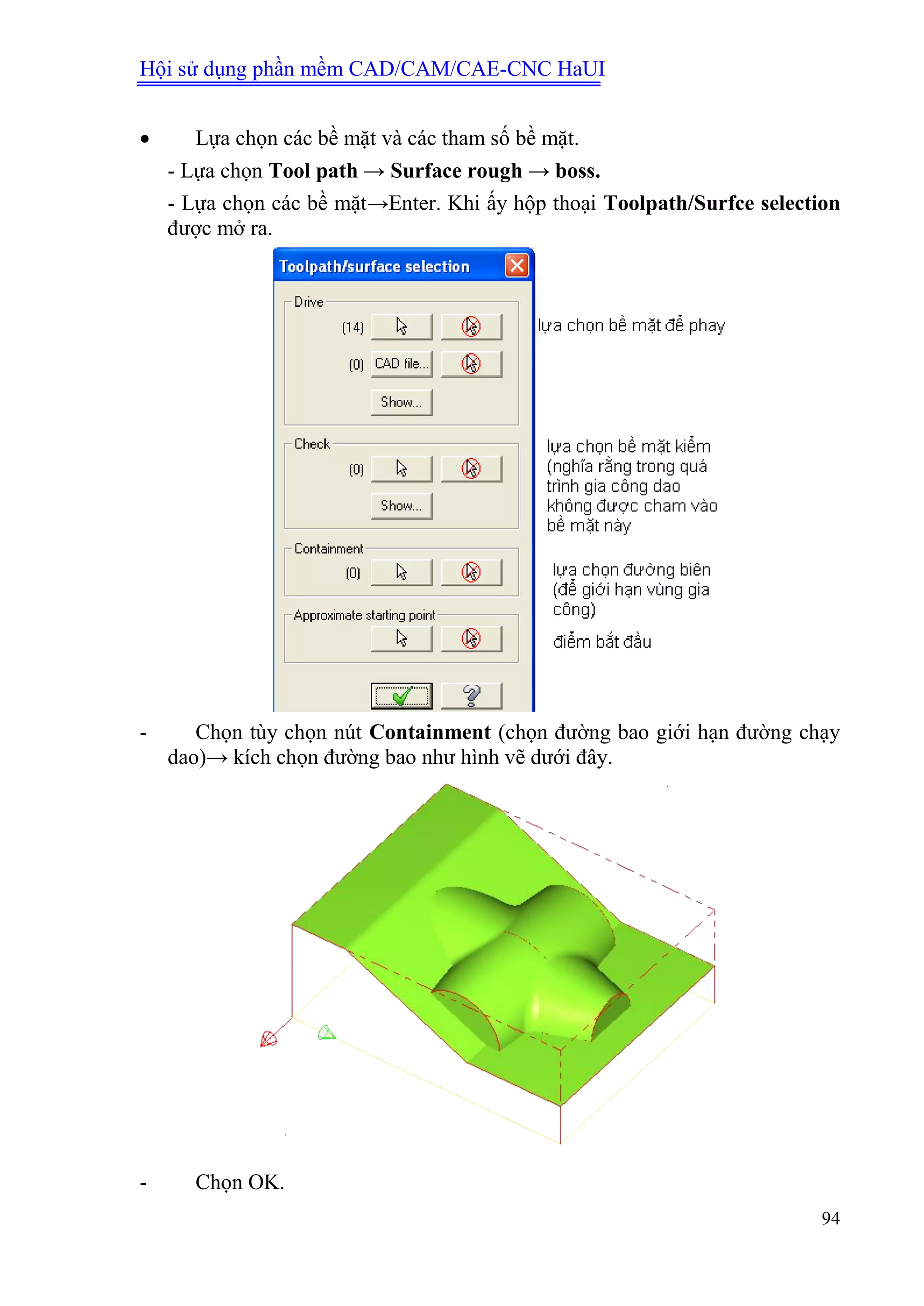 Hội sử dụng phần mềm CAD/CAM/CAE-CNC HaUI
94
 Lựa chọn các bề mặt và các tham số bề mặt.
- Lựa chọn Tool path → Surface rough → boss.
- Lựa chọn các bề mặt→Enter. Khi ấy hộp thoại Toolpath/Surfce selection
được mở ra.
- Chọn tùy chọn nút Containment (chọn đường bao giới hạn đường chạy
dao)→ kích chọn đường bao như hình vẽ dưới đây.
- Chọn OK.
 