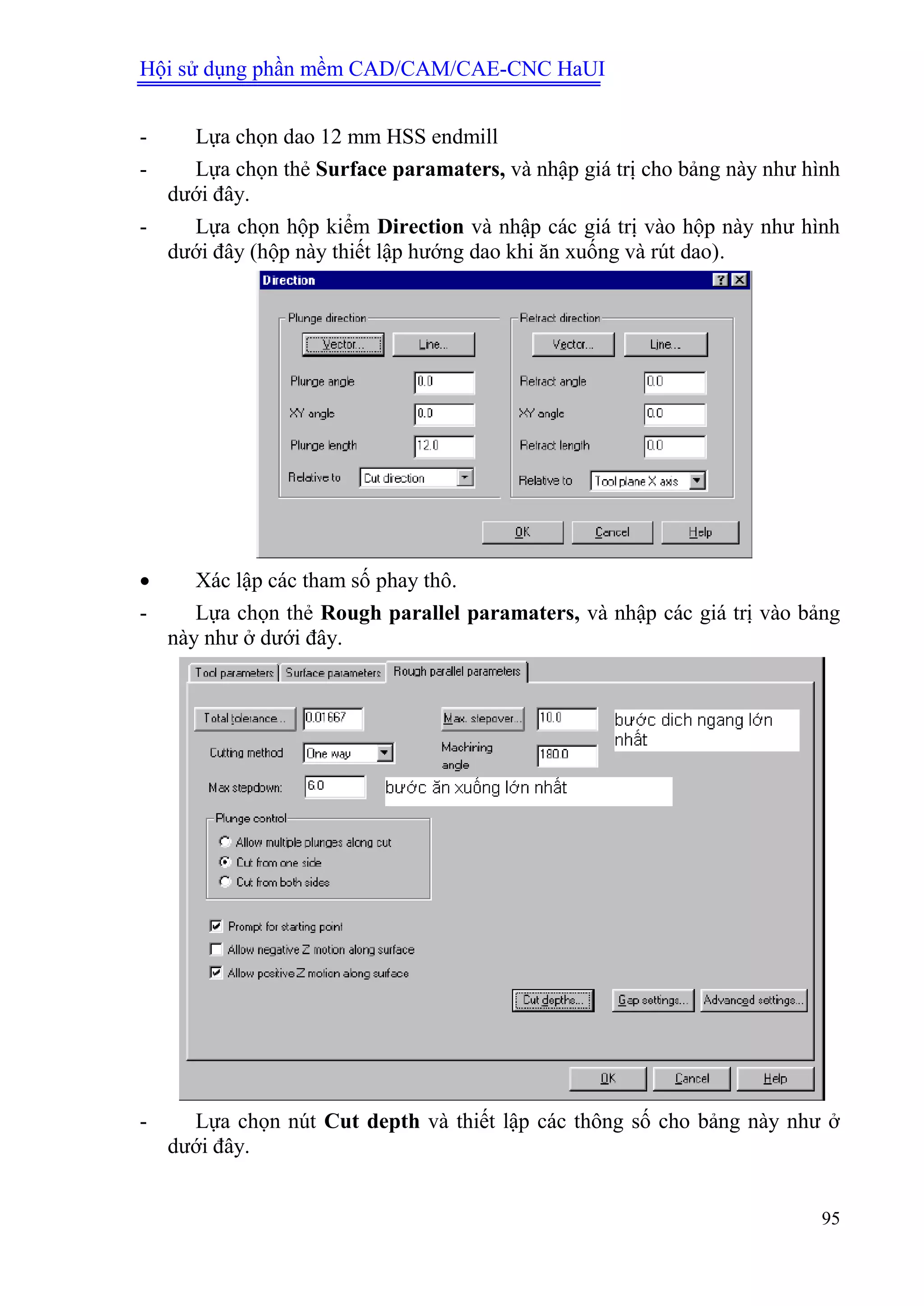 Hội sử dụng phần mềm CAD/CAM/CAE-CNC HaUI
95
- Lựa chọn dao 12 mm HSS endmill
- Lựa chọn thẻ Surface paramaters, và nhập giá trị cho bảng này như hình
dưới đây.
- Lựa chọn hộp kiểm Direction và nhập các giá trị vào hộp này như hình
dưới đây (hộp này thiết lập hướng dao khi ăn xuống và rút dao).
 Xác lập các tham số phay thô.
- Lựa chọn thẻ Rough parallel paramaters, và nhập các giá trị vào bảng
này như ở dưới đây.
- Lựa chọn nút Cut depth và thiết lập các thông số cho bảng này như ở
dưới đây.
 