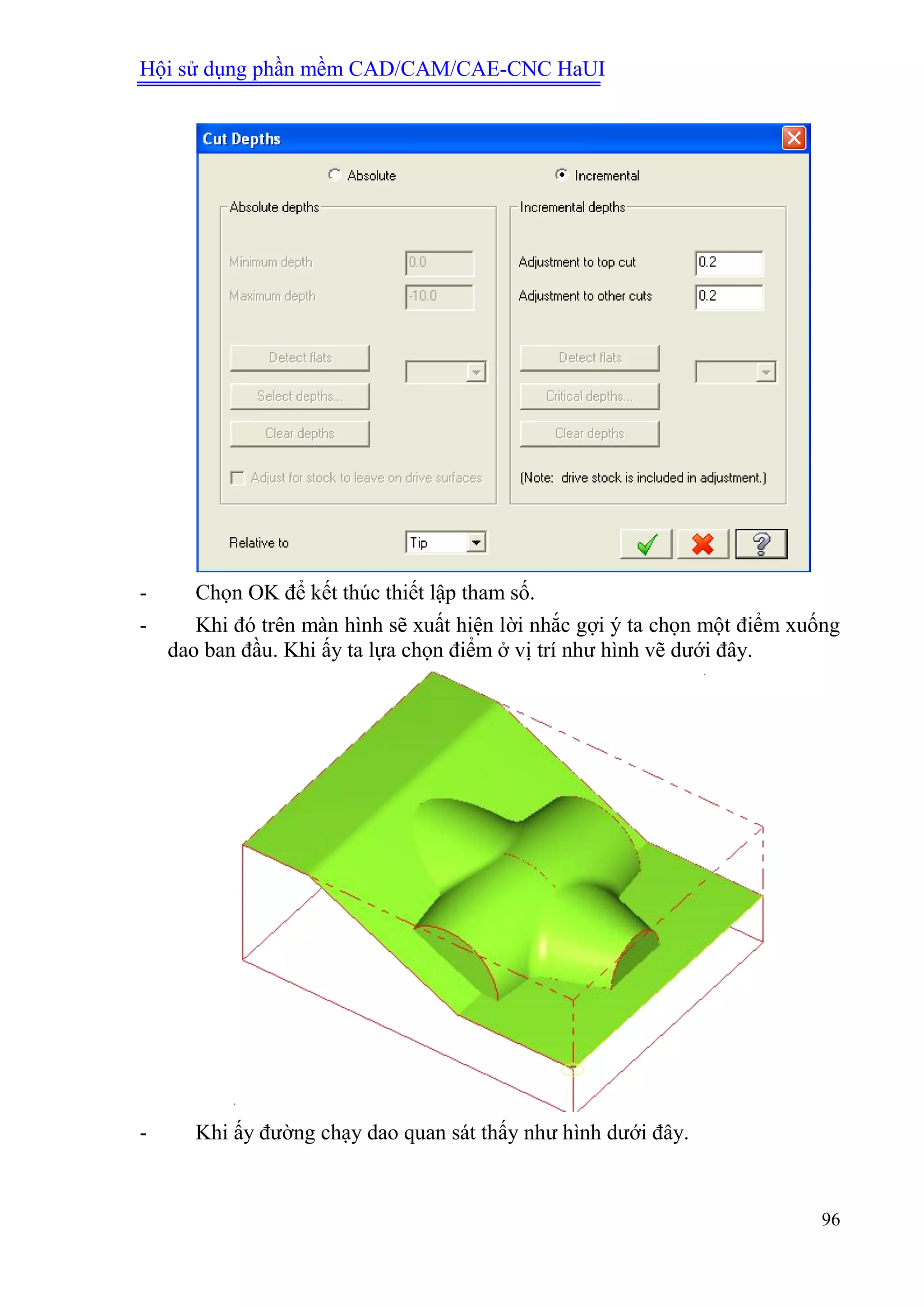 Hội sử dụng phần mềm CAD/CAM/CAE-CNC HaUI
96
- Chọn OK để kết thúc thiết lập tham số.
- Khi đó trên màn hình sẽ xuất hiện lời nhắc gợi ý ta chọn một điểm xuống
dao ban đầu. Khi ấy ta lựa chọn điểm ở vị trí như hình vẽ dưới đây.
- Khi ấy đường chạy dao quan sát thấy như hình dưới đây.
 