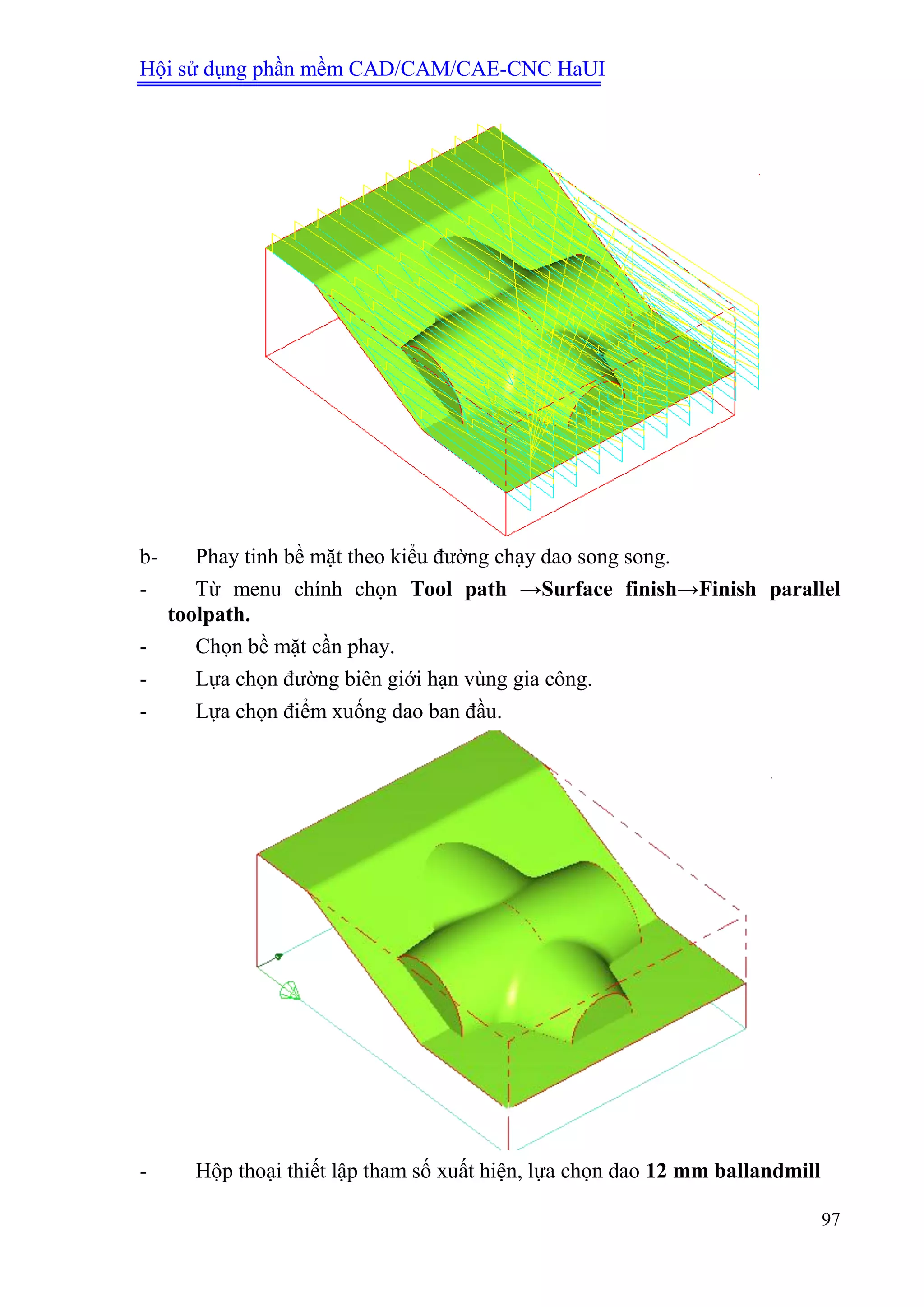 Hội sử dụng phần mềm CAD/CAM/CAE-CNC HaUI
97
b- Phay tinh bề mặt theo kiểu đường chạy dao song song.
- Từ menu chính chọn Tool path →Surface finish→Finish parallel
toolpath.
- Chọn bề mặt cần phay.
- Lựa chọn đường biên giới hạn vùng gia công.
- Lựa chọn điểm xuống dao ban đầu.
- Hộp thoại thiết lập tham số xuất hiện, lựa chọn dao 12 mm ballandmill
 