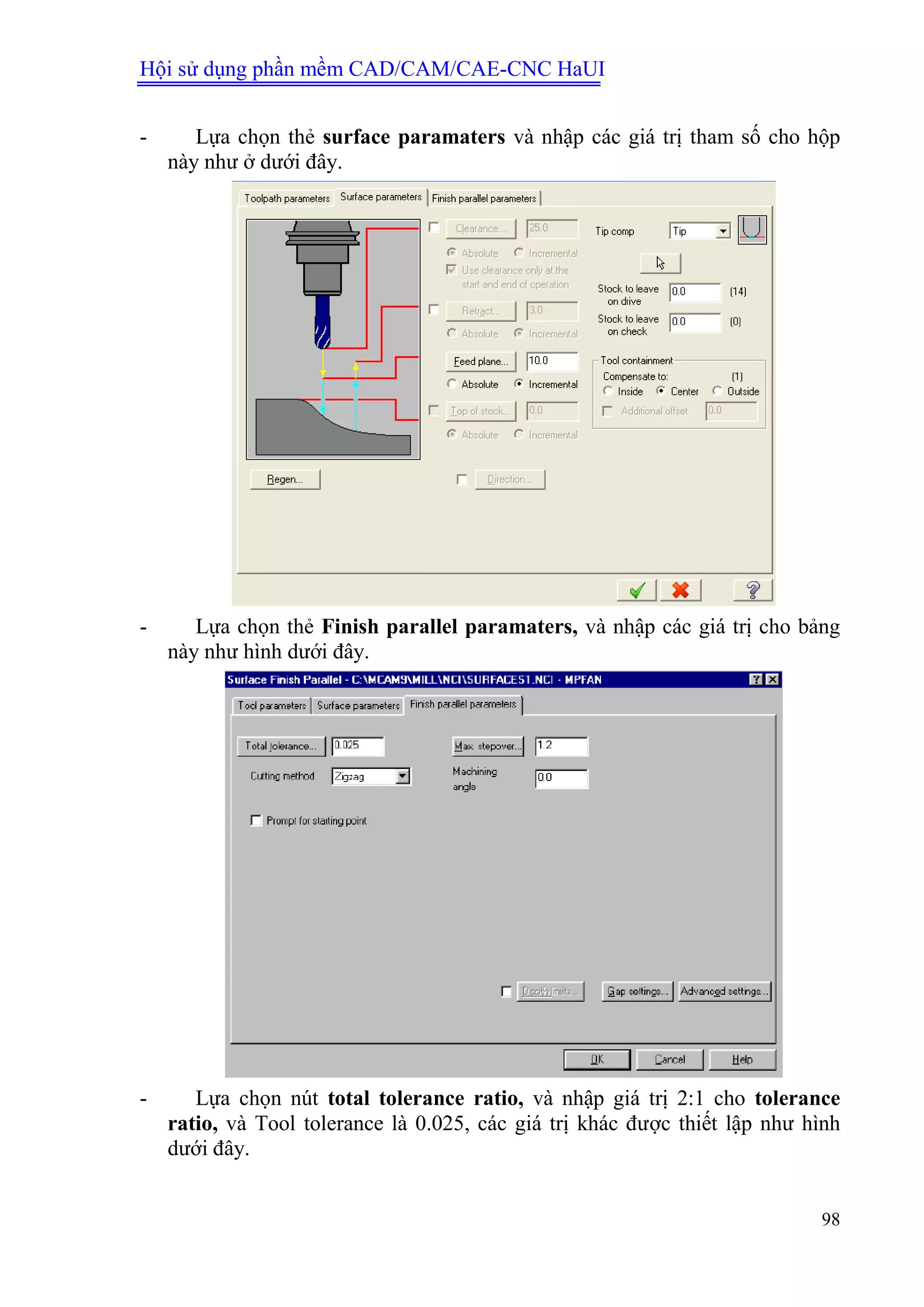Hội sử dụng phần mềm CAD/CAM/CAE-CNC HaUI
98
- Lựa chọn thẻ surface paramaters và nhập các giá trị tham số cho hộp
này như ở dưới đây.
- Lựa chọn thẻ Finish parallel paramaters, và nhập các giá trị cho bảng
này như hình dưới đây.
- Lựa chọn nút total tolerance ratio, và nhập giá trị 2:1 cho tolerance
ratio, và Tool tolerance là 0.025, các giá trị khác được thiết lập như hình
dưới đây.
 