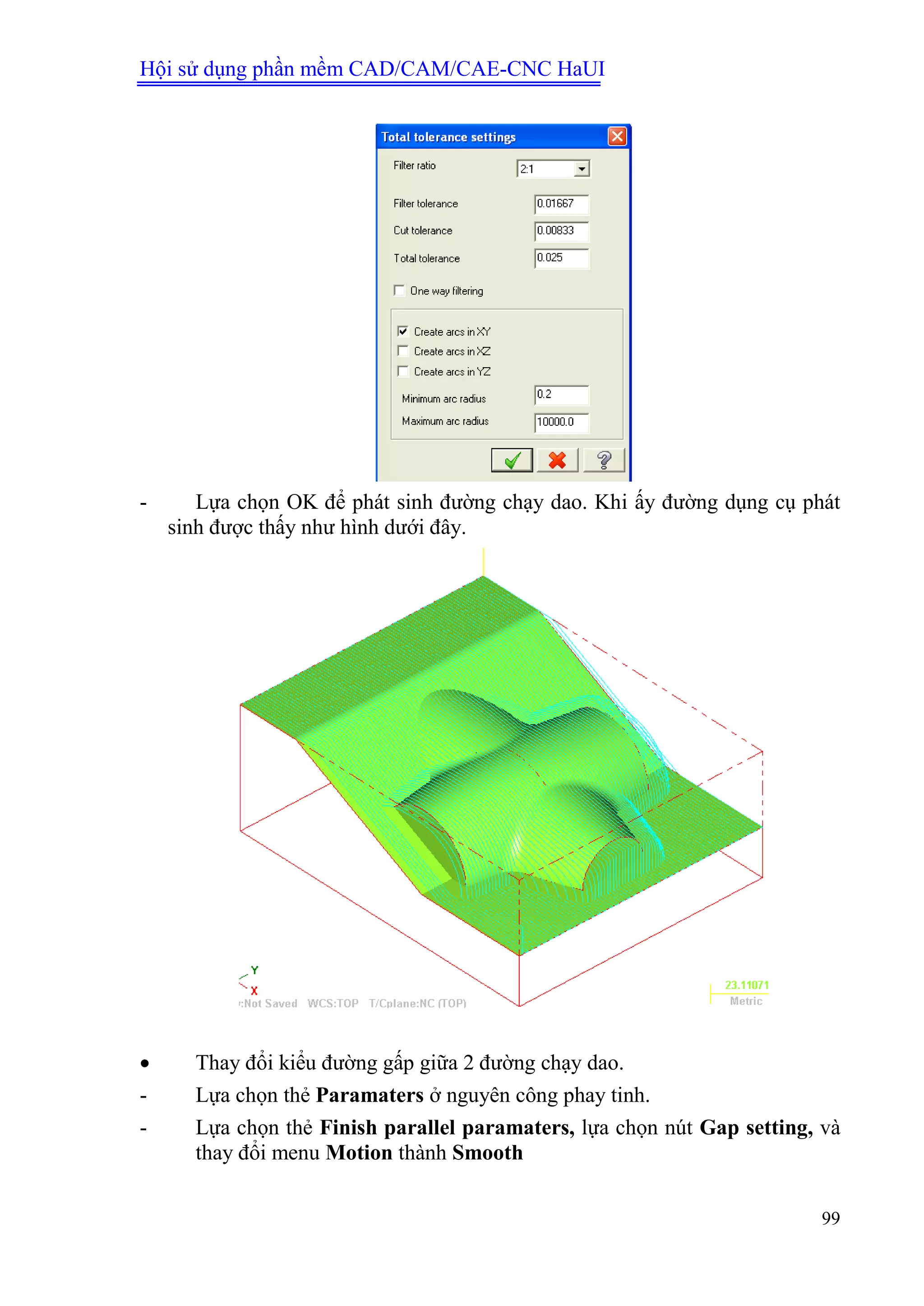 Hội sử dụng phần mềm CAD/CAM/CAE-CNC HaUI
99
- Lựa chọn OK để phát sinh đường chạy dao. Khi ấy đường dụng cụ phát
sinh được thấy như hình dưới đây.
 Thay đổi kiểu đường gấp giữa 2 đường chạy dao.
- Lựa chọn thẻ Paramaters ở nguyên công phay tinh.
- Lựa chọn thẻ Finish parallel paramaters, lựa chọn nút Gap setting, và
thay đổi menu Motion thành Smooth
 