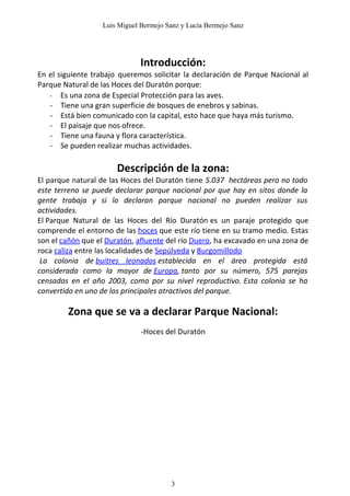 Luis Miguel Bermejo Sanz y Lucía Bermejo Sanz




                              Introducción:
En el siguiente trabajo queremos solicitar la declaración de Parque Nacional al
Parque Natural de las Hoces del Duratón porque:
   - Es una zona de Especial Protección para las aves.
   - Tiene una gran superficie de bosques de enebros y sabinas.
   - Está bien comunicado con la capital, esto hace que haya más turismo.
   - El paisaje que nos ofrece.
   - Tiene una fauna y flora característica.
   - Se pueden realizar muchas actividades.

                       Descripción de la zona:
El parque natural de las Hoces del Duratón tiene 5.037 hectáreas pero no todo
este terreno se puede declarar parque nacional por que hay en sitos donde la
gente trabaja y si lo declaran parque nacional no pueden realizar sus
actividades.
El Parque Natural de las Hoces del Río Duratón es un paraje protegido que
comprende el entorno de las hoces que este río tiene en su tramo medio. Estas
son el cañón que el Duratón, afluente del río Duero, ha excavado en una zona de
roca caliza entre las localidades de Sepúlveda y Burgomillodo
 La colonia de buitres leonados establecida en el área protegida está
considerada como la mayor de Europa, tanto por su número, 575 parejas
censadas en el año 2003, como por su nivel reproductivo. Esta colonia se ha
convertido en uno de los principales atractivos del parque.

        Zona que se va a declarar Parque Nacional:
                              -Hoces del Duratón




                                       3
 