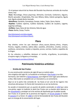 Luis Miguel Bermejo Sanz y Lucía Bermejo Sanz


 En el parque natural de las Hoces del Duratón hay diversos animales de muchas
clases, hay:
-Aves: Murciélago, Chova piquirroja, Alimoche, Cernícalo, Carbonero, Jilguero,
Martín pescador, Oropéndola, Pito real, Milano, Búho, Halcón peregrino, Águila
real, Águila calzada Buitre leonado.
-Mamíferos: Garduña, Comadreja, Conejo, Liebre, Tejón, Zorro, Nutria
-Reptiles: Culebra viperina, Culebra bastarda, Culebra de escalera, Lagarto,
Lagartija colilarga,
-Anfibios: Sapo, Rana de San Antonia, Rata de agua
-Peces: Barbo, Carpa, Trucha

http://photopeach.com/album/gqjgkr
http://photopeach.com/album/18uar3j


                                      Flora
Hay árboles; entre los que destacan alisos, sauces, álamos, olmos, chopos,
fresnos, nogales, enebros, sabina albar, castaños, almendros, ciruelos, cerezos,
avellanos, zarzamoras, rosales y majuelos, juncos, carrizos, hiedra y zapatitos de
la Virgen.
En los arbustos y arbolillos destacan el tomillo, el guillomo, la cornicabra,
el espino negro, la higuera y el mostajo,
http://photopeach.com/album/19h9na7


                   Patrimonio histórico-artístico:
   - Ermita de San Frutos:
Es una construcción románica de siglo XII que se realizó sobre
otra visigótica del siglo VII. La fundación se atribuye a San Frutos y sus dos
hermanos, San Valentín y Santa Engracia, que eligieron este lugar para dedicarse
a Dios. Más tarde se completó con un monasterio y un cementerio.
Aquí se ve la parte más conocida de las hoces al ser uno de los lugares más
atractivos del parque. En frente del monasterio se ven las buitreras.
Se accede al monasterio por un puente de piedra construido en 1757 que salva
una grieta; según la tradición la abrió San Frutos con su bastón para detener a
los musulmanes y proteger así a los vecinos de Sepúlveda que le pedían ayuda.
San Frutos es el patrón de la provincia de Segovia y el 25 de octubre se realiza
la romería en su honor. En 1992 se creó la Hermandad de San Frutos del Duratón
que se encarga de la conservación del lugar.



                                         5
 