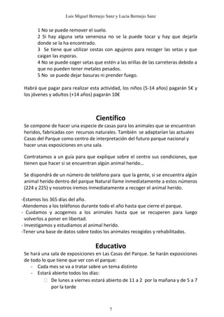 Luis Miguel Bermejo Sanz y Lucía Bermejo Sanz


       1 No se puede remover el suelo.
       2 Si hay alguna seta venenosa no se la puede tocar y hay que dejarla
       donde se la ha encontrado.
       3 Se tiene que utilizar cestas con agujeros para recoger las setas y que
       caigan las esporas.
       4 No se puede coger setas que estén a las orillas de las carreteras debido a
       que no pueden tener metales pesados.
       5 No se puede dejar basuras ni prender fuego.

 Habrá que pagar para realizar esta actividad, los niños (5-14 años) pagarán 5€ y
 los jóvenes y adultos (+14 años) pagarán 10€



                                   Científico
 Se compone de hacer una especie de casas para los animales que se encuentran
 heridos, fabricadas con recursos naturales. También se adaptarían las actuales
 Casas del Parque como centro de interpretación del futuro parque nacional y
 hacer unas exposiciones en una sala.

 Contratamos a un guía para que explique sobre el centro sus condiciones, que
 tienen que hacer si se encuentran algún animal herido…

 Se dispondrá de un número de teléfono para que la gente, si se encuentra algún
 animal herido dentro del parque Natural llame inmediatamente a estos números
 (224 y 225) y nosotros iremos inmediatamente a recoger el animal herido.

-Estamos los 365 días del año.
-Atendemos a los teléfonos durante todo el año hasta que cierre el parque.
- Cuidamos y acogemos a los animales hasta que se recuperen para luego
  volverlos a poner en libertad.
- Investigamos y estudiamos al animal herido.
-Tener una base de datos sobre todos los animales recogidos y rehabilitados.

                                  Educativo
 Se hará una sala de exposiciones en Las Casas del Parque. Se harán exposiciones
 de todo lo que tiene que ver con el parque:
    - Cada mes se va a tratar sobre un tema distinto
    - Estará abierto todos los días:
           De lunes a viernes estará abierto de 11 a 2 por la mañana y de 5 a 7
             por la tarde



                                         7
 