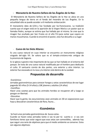 Luis Miguel Bermejo Sanz y Lucía Bermejo Sanz


   - Monasterio de Nuestra Señora de los Ángeles de la Hoz:
 El Monasterio de Nuestra Señora de los Ángeles de la Hoz se ubica en una
pequeña lengua de tierra en el fondo del meandro de Los Ángeles. En la
actualidad sólo se puede acceder a él mediante embarcación
El monasterio data de 1231 y fue fundado por los franciscanos. La tradición
cuenta que el origen está en la aparición de la Virgen María a un pastor que se
llamaba Pedro, aunque se estima que fue hallada por el mismo. Se cree que la
imagen fue ocultada por San Frutos en el año 711 para evitar que cayera en
manos musulmanas. Cuando la encontró el pastor, esta fue devuelta a su lugar




   -   Cueva de los Siete Altares:
Es una cueva natural en cuyo interior se encuentra un monumento religioso
visigodo del siglo VII. Se valora que es el templo cristiano más antiguo de
la provincia de Segovia.
Es la iglesia rupestre más importante de las que se han hallado en el entorno del
parque. Se trata de una cueva natural modificada por el hombre para dedicarla
al culto. El santuario consta de dos partes, una exterior y otra interior. La
exterior fue excavada en la roca y la interior está dentro de la cavidad.

                      Propuestas de desarrollo
-Económico:
Jornadas gastronómicas para conocer hongos y setas características de ese lugar
pagando 5€ niños (5-14 años) y 10€ jóvenes y adultos (14 años)
-Científico:
Hacer unas casetas para que los animales heridos se recuperen allí y luego se
pongan en libertad.
-Educativo
Hacer que la gente, los excursionistas vean animales en 3D en exposiciones que
haya y descubran características de flora, fauna...


                                -Económico
 Se hará unas jornadas gastronómicas de busca-setas.
Cuando se hacen estas jornadas tanto si vas tú por tú cuenta o si vas con
familiares tienes que estar seguro que esas setas son comestibles, además hay
que seguir una serie de objetivos para que el medio ambiente se conserve. Estos
son algunos objetivos:

                                        6
 