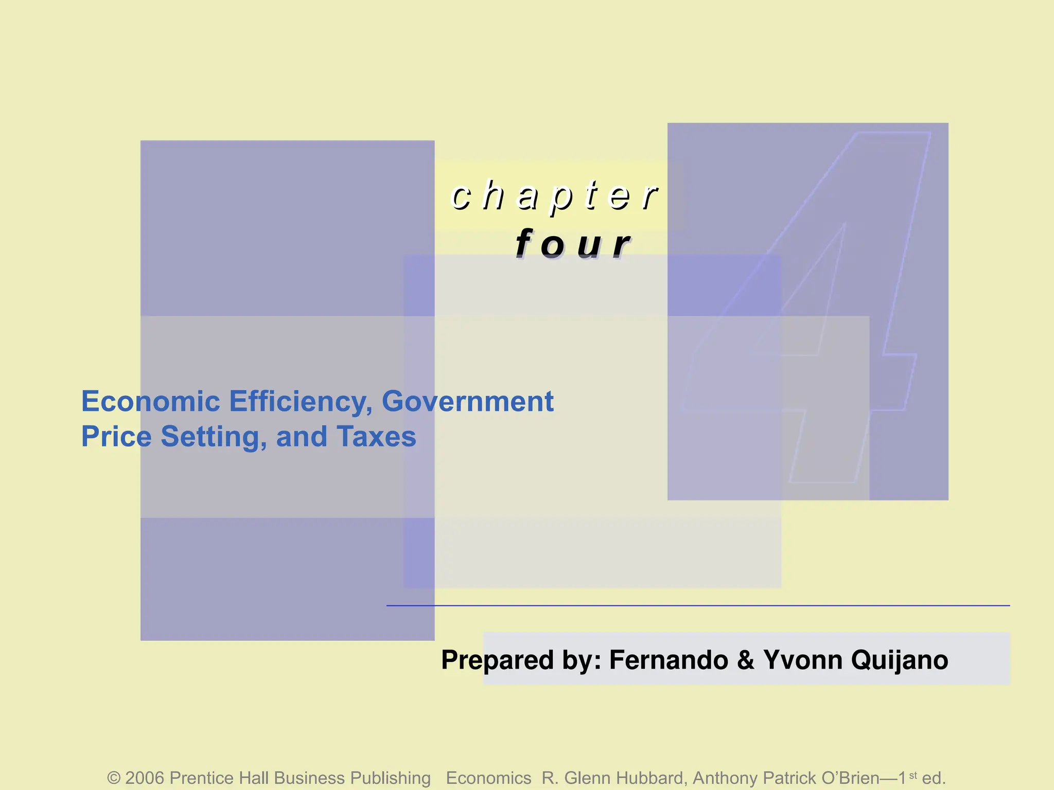 c h a p t e r
c h a p t e r
f o u r
f o u r
© 2006 Prentice Hall Business Publishing Economics R. Glenn Hubbard, Anthony Patrick O’Brien—1st
ed.
Prepared by: Fernando & Yvonn Quijano
Economic Efficiency, Government
Price Setting, and Taxes
 