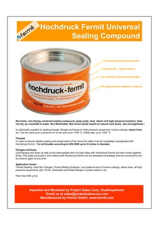Hochdruck Fermit Universal
                              Sealing Compound


                                                                                     Universal Sealing Compound


                                                                                   Hochdruck – High Pressure


                                                                                For sealing of threads and flanges



                                                                                  In high pressure systems, turbines




Non-toxic, non-drying, universal sealing compound, pasty putty, heat, steam and high pressure-resistant, does
not dry up. Insoluble in water, Non-flammable, Red brown paste based on natural rock dusts, oils and pigments !

Is particularly suitable for sealing threads, flanges and faces on high-pressure equipment, turbine casings, steam lines
etc. Can be used up to a pressure of 16 bar and up to +160 °C, briefly also up to +200 °C.

Threads
In order to ensure reliable sealing and preservation of the hemp the latter must be completely impregnated with
Hochdruck-Fermit. For all threads according to DIN 2999 up to 2 inches in diameter.

Flanges and faces
Coat flanges and faces as well as the intermediate shim on both sides with Hochdruck-Fermit and then screw together
firmly. The seals produced in this method with Hochdruck-Fermit can be stressed immediately and the connections can
be undone again at any time.

Application Areas:
Thread Sealing, Gear Box Flanges, Pumps Mating Surfaces, Low pressure end of turbine casings, steam lines, all high
pressure equipments upto 16 bar, Generator end-shield flanges in power stations, etc

Pack Size 650 g tins




            Imported and Marketed by Project Sales Corp, Visakhapatnam.
                      Email us at sales@projectsalescorp.com
                   Manufactured by Fermit GmbH; www.fermit.com
 