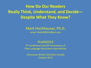 How Do Our Readers
Really Think, Understand, and Decide—
Despite What They Know?
Mark Hochhauser, Ph.D.
email: MarkH38514@aol.com

PLAIN2013
9th Conference and 20th Anniversary of
Plain Language Association International

Vancouver, British Columbia, Canada
October 2013

 