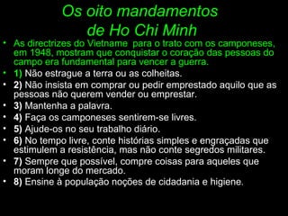 Os oito mandamentos  de Ho Chi Minh As directrizes do Vietname   para o trato com os camponeses, em 1948, mostram que conquistar o coração das pessoas do campo era fundamental para vencer a guerra. 1)   Não estrague a terra ou as colheitas. 2)  Não insista em comprar ou pedir emprestado aquilo que as pessoas não querem vender ou emprestar. 3)  Mantenha a palavra. 4)  Faça os camponeses sentirem-se livres. 5)  Ajude-os no seu trabalho diário. 6)  No tempo livre, conte histórias simples e engraçadas que estimulem a resistência, mas não conte segredos militares. 7)  Sempre que possível, compre coisas para aqueles que moram longe do mercado. 8)  Ensine à população noções de cidadania e higiene . 