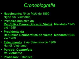Cronobiografia Nascimento : 19   de Maio  de 1890 Nghe An, Vietname   Primeiro-ministro da República Democrática do Vietnã     Mandato: 1945 até 1955 Presidente da República Democrática do Vietnã     Mandato: 1946 até 1969 Falecimento :  2 de Setembro  de 1969 Hanói, Vietname Partido:  Comunista do Vietname Profissão:  Estadista 