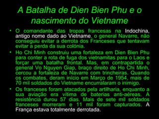 A Batalha de Dien Bien Phu e o nascimento do Vietname O comandante das tropas francesas na  Indochina, antigo nome dado ao Vietname , o general Navarre, não conseguiu evitar a derrota dos Franceses que tentavam evitar a perda da sua colónia.  Ho Chi Minh construiu uma fortaleza em Dien Bien Phu para conter a rota de fuga dos vietnamitas para o Laos e forçar uma batalha frontal. Mas, em contrapartida o general Vo Nguyen Giap, braço direito de Ho Chi Minh, cercou a fortaleza de Navarre com trincheiras. Quando os combates, deram início em Março de 1954, mais de 70 mil soldados do Vietname encurralaram o inimigo.  Os franceses foram atacados pela artilharia, enquanto a sua aviação era vítima de baterias anti-aéreas. A resistência durou 57 dias. Mais de sete mil soldados franceses morreram e 11 mil foram capturados.  A França estava totalmente derrotada.  