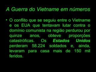A Guerra do Vietname em números O conflito que se seguiu entre o Vietname e os EUA que tentavam lutar contra o domínio comunista na região perdurou por quinze anos, obteve proporções catastróficas. Os  Estados Unidos  perderam 58.224 soldados e, ainda, levaram para casa mais de 150 mil feridos.  