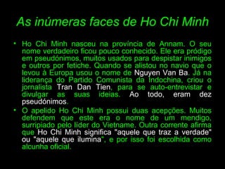 As inúmeras faces de Ho Chi Minh Ho Chi Minh nasceu na província de Annam. O seu nome verdadeiro ficou pouco conhecido. Ele era pródigo em pseudónimos, muitos usados para despistar inimigos e outros por fetiche. Quando se alistou no navio que o levou à Europa usou o nome de  Nguyen Van Ba . Já na liderança do Partido Comunista da Indochina, criou o jornalista  Tran Dan Tien , para se auto-entrevistar e divulgar as suas ideias.  Ao todo, eram dez pseudónimos .  O apelido Ho Chi Minh possui duas acepções. Muitos defendem que este era o nome de um mendigo, surripiado pelo líder do Vietname. Outra corrente afirma que  Ho Chi Minh significa "aquele que traz a verdade" ou "aquele que ilumina ", e por isso foi escolhida como alcunha oficial. 