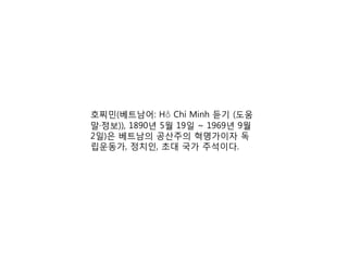 호찌민(베트남어: Hồ Chí Minh 듣기 (도움
말·정보)), 1890년 5월 19일 ~ 1969년 9월
2일)은 베트남의 공산주의 혁명가이자 독
립운동가, 정치인, 초대 국가 주석이다.
 