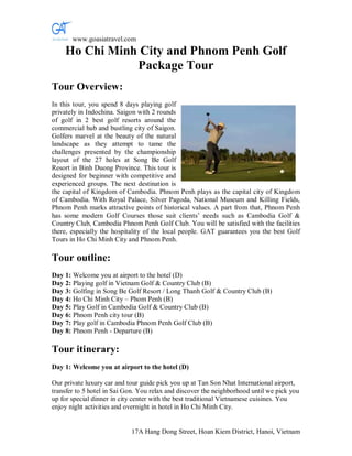 www.goasiatravel.com
    Ho Chi Minh City and Phnom Penh Golf
               Package Tour
Tour Overview:
In this tour, you spend 8 days playing golf
privately in Indochina. Saigon with 2 rounds
of golf in 2 best golf resorts around the
commercial hub and bustling city of Saigon.
Golfers marvel at the beauty of the natural
landscape as they attempt to tame the
challenges presented by the championship
layout of the 27 holes at Song Be Golf
Resort in Binh Duong Province. This tour is
designed for beginner with competitive and
experienced groups. The next destination is
the capital of Kingdom of Cambodia. Phnom Penh plays as the capital city of Kingdom
of Cambodia. With Royal Palace, Silver Pagoda, National Museum and Killing Fields,
Phnom Penh marks attractive points of historical values. A part from that, Phnom Penh
has some modern Golf Courses those suit clients’ needs such as Cambodia Golf &
Country Club, Cambodia Phnom Penh Golf Club. You will be satisfied with the facilities
there, especially the hospitality of the local people. GAT guarantees you the best Golf
Tours in Ho Chi Minh City and Phnom Penh.

Tour outline:
Day 1: Welcome you at airport to the hotel (D)
Day 2: Playing golf in Vietnam Golf & Country Club (B)
Day 3: Golfing in Song Be Golf Resort / Long Thanh Golf & Country Club (B)
Day 4: Ho Chi Minh City – Phom Penh (B)
Day 5: Play Golf in Cambodia Golf & Country Club (B)
Day 6: Phnom Penh city tour (B)
Day 7: Play golf in Cambodia Phnom Penh Golf Club (B)
Day 8: Phnom Penh - Departure (B)

Tour itinerary:
Day 1: Welcome you at airport to the hotel (D)

Our private luxury car and tour guide pick you up at Tan Son Nhat International airport,
transfer to 5 hotel in Sai Gon. You relax and discover the neighborhood until we pick you
up for special dinner in city center with the best traditional Vietnamese cuisines. You
enjoy night activities and overnight in hotel in Ho Chi Minh City.


                            17A Hang Dong Street, Hoan Kiem District, Hanoi, Vietnam
 