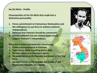 Ho Chi Minh – Profile  Characteristics of Ho Chi Minh that made him a distinctive personality: Fierce commitment to Vietnamese Nationalism and the willingness to use force to achieve national independence. Believed that Vietnam should be communist Initially believed that the United States would support Vietnam’s independence. What led to these characteristics developing: Childhood experiences in Vietnam. Experiences while travelling and in Paris. His time spent as a Comintern agent. His experiences as the founder and leader of the Viet Minh. His experiences as the founder and leader of the Democratic Republic of Vietnam 