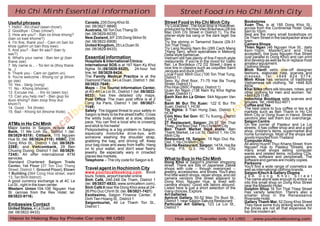 Ho Chi Minh Essential information                                                                    Street Food in Ho Chi Minh City
Useful phrases                              Canada, 235 Dong Khoi St.                          Street Food in Ho Chi Minh City                  Bookstores
                                            (tel. 08/3827-9899)                                Try Local Beer .The local drop is Hoavener,      Xuan Thu, is at 185 Dong Khoi St.,
1. Hello! - Xin chao! (seen chow!)                                                                                                              across from the Continental Hotel. Daily
2. Goodbye - Chao (chow!)                   Australia, 5B Ton Duc Thang St.                    produced by the Hoa Vien Brauhaus (28 bis
                                                                                               Mac Dinh Chi Street in District 1). Try the      8am to 10pm.
3. How are you? - Ban co khoe khong?        (tel. 08/3829-6035)                                pilsner-style bia vang or the dark lager bia     Best are the many small bookshops on
(ban co kwe khome?)                         New Zealand, 9/F 235 Dong Skhoi St.                den.                                             De Tham Street in the backpacker area of
4. I'm fine, thank you! - Cam on ban toi    (tel. 08/3822-6908)                                Try the shrimp in Tamarind Sauce (29-31          town.
                                            United Kingdom, 25 Le Duan St.                     Ton That Thiep)                                  Camera Shops
khoe (gahm un ban thoy kwe)                                                                                                                     Thien Ngan (46 Nguyen Hue St.; daily
5. And you? - Ban thi sao? (ban ty          (tel. 08/3829-8433).                               Try Lang Nuong Nam Bo (285 Cach Mang
                                                                                               Thang Tam), which specialises in Mekong          8am-10pm; MasterCard and Visa
sao?)                                                                                          Delta-style barbecue.                            accepted), line busy Nguyen Hue Street
6. What's your name - Ban ten gi (ban       Essential information                              Vietnam still has plenty of fine French-style    (just parallel to Dong Khoi) and can print
thane zee)                                  Hospitals & International Clinics:                 restaurants. If you're in the mood for Gallic    and develop as well as fix or replace most
                                            International SOS is at 167 Nam Ky Khoi            flair, Le Bordeaux (72 D2 Street,) does a        amateur equipment.
7. My name is... - Toi ten la (thoy thane                                                                                                       Clothing Shops
la...)                                      Nghia St.(08/3829-8520), 24-hour hot               nice line in classics such as coquilles Saint
                                                                                               Jacques and duck confit.                         Minh Hanh sells one-off designer
8. Thank you - Cam on (gahm un)             line, tel. 08/3829-8424.                           Local Food: Minh Duc (100 Ton That Tung,         fashions, elaborate hats, scarves and
9. You're welcome - Khong co' gi (khom      The Family Medical Practice is at the              District 1)                                      d r e s s e s . Te l : + 8 4 8 8 2 4 5 7 7 4 ;
go zee)                                     Diamond Plaza, 34 Le Duan, District 1. (tel.       Sexy Xu (first floor, 71-75 Hai Ba Trung         Minh Khoa has versions of traditional
                                            08/3822-7848).                                     Street, District 1)                              Vietnamese silk clothing. Tel: +848 829
10. Yes - Vang (vung)                                                                                                                           8934;
11. No - Khong (khome)                      Maps -- The Tourist Information Center,            Pho Hoa (260C Pasteur, District 1)
                                                                                               Quan An Ngon (138 Nam Ky Khoi Nghia              Khai Silks offers silk blouses, robes, and
12. Excuse me... - Xin loi (seen loy)       at 4G-4H Le Loi St., District 1 (tel. 08/3822-                                                      other clothing for men and women. Tel:
                                            6033), has free detailed city maps.                Street, District 1)
13. Can you help me? - Ban giup toi                                                            Banh Xeo An La Ghien: 54A Nguyen Van             +848 829 1146;
duoc khong? (ban zoop thoy duc              Post Office: The main post office is at 2          Troi                                             Indochina Boutique sells scarves and
khom?)                                      Cong Xa Paris, District 1 (tel. 08/3827-           Banh Mi Bui Thi Xuan: 122 E Bui Thi              blouses. Tel: +848 822 4971
                                            1149)                                              Xuan, District 1, HCM                            Coffee and Tea
14. Good - Tot (thote)                                                                                                                          The best place to buy coffee or tea is at
15. Bad - Khong tot (khome thote)           Safety: The biggest threat to your safety in       Tin Nghia: 9 Tran Hung Dao, District 1,          markets such as Ben Thanh in Ho Chi
                                            Saigon is likely to be the street traffic. Cross   HCM                                              Minh City or Dong Xuan in Hanoi. Street
                                                                                               Com Nieu Sai Gon: 6C Tu Xuong, District          vendors also sell them but overcharge.
                                            the wildly busy streets at a slow, steady          3, HCM
                                            pace. You can find a local who is crossing         3T Restaurant, Saigon: 29-31 Ton That            Saigon Centre
ATMs in Ho Chi Minh                         and stick to his heels!                            Thiep, 2nd floor Dist.1 Ho Chi Minh City         On the corner of Pasteur and Le Loi
Major banks in Saigon include ANZ           Pickpocketing is a big problem in Saigon,          Ben Thanh Market food stalls: Ben                streets. It has coffee shop and and a golf
Bank, 11 Me Linh Sq., District 1 (tel.                                                         Thanh Market, Le Loi St, District 1, Ho Chi      shop, children's items, supermarket and
                                            especially motorbike drive-bys, with                                                                home furnishings. Most of the shops sell
08/3829-9319); Citibank, 115 Nguyen         someone slashing the shoulder strap,               Minh City
Hue St. (tel. 08/3824-2118); HSBC, 235                                                         Restaurant 19, Saigon: 19 Ngo Duc Ke,            goods imported from Thailand
                                            grabbing the bag, and driving off. Keep            Dist. 1, Ho Chi Minh City                        Computer Alley
Dong Khoi St., District 1 (tel. 08/3829-    your bag close and away from traffic. Hang                                                          All along Huynh Thuc Khang Street, from
2288); and Vietcombank, 29 Ben                                                                 Son Ha Restaurant, Saigon: 147A, Hai Ba          Nguyen Hue to Pasteur Streets, are
                                            on to your wallet, and don't wear flashy           Trung, P.6, Q.3, Ho Chi Minh City                many small shops selling computer
Chuong Duong, District 1 (tel. 08/3829-     jewelry. Be especially wary in crowded
7245). All offer international ATM                                                                                                              wares and related items, including CDs,
                                            places like markets.                                                                                games, software and peripherals. The
services.                                   Telephone -- The city code for Saigon is 8.        What to Buy in Ho Chi Minh                       software and games are mostly copies.
Standard Chartered: Saigon Trade                                                               Dong Khoi is Saigon's premier shopping           Parksons
Center, 1st Floor (37 Ton Duc Thang                                                            street. There are lots of Japanese Zakka         You'll find a wide range of cosmetics as
Street, District 1; Ground Floor), Etown    Travel agent in Hochiminh City                     shops with cute -- though overpriced --          well as international clothing brands.
1 Building (364 Cong Hoa street, ward       www.yourlocalbooking.com. Book                     jewelry, accessories, and shoes. You'll also     Saigon Kitsch & Gallery Dogma
                                            tours, hotels, airport transfer online             find little watch shops, repair shops, and old   2 9 A D o n g K h o i S t r e e t
13, Tan Binh district)                                                                         camera vendors (the street adjacent to
A good currency exchange is at 4C Le        Sinh Café, 246-248 De Tham, District 1                                                              The name alone was enough to entice us
                                                                                               Dong Khoi, Nguyen Hue, is lined with             into this small shop on Dong Khoi Street
Loi St., right in the town center.          (tel. 08/3837-6833; www.sinhcafevn.com),           camera shops). Good silk tailors abound.
                                            Sinh Café II near the Dong Khoi area at 24-                                                         near the Majestic Hotel.
Western Union:104-106 Nguyen Hue                                                               Listed here is just a short selection of the     Dolphin Shop 16 Ton That Thiep Street
St. (across from the Rex Hotel; tel.        26 Pho Duc Chinh St. (tel. 08/3821-7421)           many choices. Explore.                           Has variety selection. There's also a
08/3823-9116).                              Exotissimo, Saigon Finance Center, 9               Art Galleries                                    smaller shop in the Renaissance
                                            Dinh Tien Hoang St., District 1                    Apricot Gallery, 50-52 Mac Thi Buoi St.,         Riverside Hotel.
                                            Saigontourist, 49 Le Thanh Ton St.,                District 1, near Saigon Sakura Restaurant        Gallery Thanh Mai: 52 Dong Khoi Street
Embassies Contact                           District 1.
                                                                                               Particular Art Gallery, 123 Le Loi St.,          They have some truly striking works, and
United States, 4 Le Duan St.                                                                   District 1                                       the prices are not all that expensive for
(tel. 08/3822-9433)                                                                                                                             top-line modern art.
 Hanoi to Halong Bay by Private Car only 86 USD                                                      Hue airport Transfer only 14 USD                www.yourlocalbooking.com
 