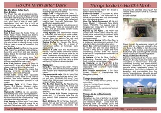 Ho Chi Minh after Dark                                                                 Things to do in Ho Chi Minh
Ho Chi Minh After Dark                        drinks, ice cream, and a simple food menu      famous Vietnamese "Banh Mi". Bread is           including the Chinese Chua Quan Am
Bars & Clubs                                  including eggs and rice dishes.                baked fresh in the store.                       Temple and Cha Tam, which is a Catholic
The Pham Ngu Lao area stays up late,          Poppy Café 217 Nguyen Dinh Chieu, D3.          Barbecue Garden , 135A Nam Ky Khoi              cathedral.
and there are a number of good watering       Modern lounge café where the specialty is      Nghia – District 1. The restaurant is a         Cu Chi Tunnels
holes that cater to young travelers. On De    fruit-topped natural frozen yogurt. The only   barbecue specialist with both Vietnamese
Tham Street, about 100m off Pham Ngu          café in SG that serves this refreshing         and International recipes.
Lao, you'll find a host of little cafes,      healthy treat. Free wifii, flat-screen TVs,    Lion City Cafe & Restaurant, 45, Le Anh
restaurants, and bars. For a club or          and English-speaking staff.                    Xuan, District 1 (Opposite New World
chilled lounge vibe, stick to the streets     Sozo has two locations, including one in       Hotel), 7PM-3PM. The biggest chain of
around the Opera House.                       Pham Ngu Lao. Prices are reasonable, wifi      Singaporean restaurants in Vietnam, all
                                              is free, and all proceeds benefit needy        ingredients imported.
Coffee Shop                                   Vietnamese families.                           Papaya by Chi Nghia , 68 Pham Viet
Cafe 5 Sao Near the Turtle Pond, on           Trung Nguyen, The Vietnamese version           Chanh, Binh Thanh District (near the Zoo).
Pham Ngoc Thach. Plays loud techno            of Starbucks, but with much better coffee.     Small place specializing in northern style
music. Attractive but pretentious crowd.      Two convenient outlets are east side of        Vietnamese cuisine. Very clean, and
Bobby Brewery Coffee, on Bui Vien st.,        Nguyen Hue right before City Hall, and         nicely decorated.
opened and operated by an American            corner of Thu Khoa Huan and Ly Tu Trong.       Ngoc Suong Marina,19C Le Quy Don, is
guy who is used to offering money for the     Regina Coffee 84 Nguyen Du Street,             a restaurant specialising in seafood. Fish
charity. Used to show the movies on 2nd       District 1, HCM City. It's a great p*          salad and clams cooked in white wine.           Crawl through the extensive network of
and 3rd floor.                                Vietnamese coffee or American style            Sushi Bar, with four locations: corner of       nearly 500 km of tunnels utilized by the
La Fenêtre Soleil 2nd floor on the corner     cappuccinos                                    Le Thanh Ton and Ton Duc Thang in               Viet Cong in the 1960s to fight American
of Le Thanh Ton and Nam Ky Khoi Nghia.        Window 4 Cafe, near the Reunification          District 1. They serve a larger and more        soldiers. Tours involve a description of
Save the world from pint size caramel         Palace. This is a pen for Vietnam's fashion    interesting variety than the typical            the tunnels and tour through the tunnels
lattes. Brave the decrepit stairway and       slaves and seems to be the place to be         American or European sushi restaurant, at       where tourists can crawl through them.
enter an oasis.                               seen. Pretentious atmosphere (it's not the     half the price                                  Museum of Ho Chi Minh City
Gloria Jeans Cnr Dong Khoi and                best for those who want to relax), but their   La Habana, 6 Cao Ba Quat, District 1.           Not to be confused with the “Ho Chi Minh
Nguyen Thiep (opposite the Sheraton).         coffee is very good and their menu is quite    Outstanding Spanish and Cuban-style             Museum”, the city museum's history has
Popular international cafe chain.             satisfying, the place is always packed.        food, including a large tapas menu.             included a Governor's Palace,
Kem Café Nearest place for many in                                                           La Hosteria, on Le Thanh Ton a few              committee building and Revolutionary
downtown D1 to go with a local. Pull up a     Restaurant                                     blocks east of the Hilton. A gourmet Italian    Museum. Nowadays, its picturesque
plastic chair and sit on the pavement.        Dong Ba, 110A Nguyen Du, Dist 1. This is       restaurant with excellent home-made             grounds attract newlyweds posing for
Cine Café 116 Nguyen Du, inside the           a shop that sells Hue Food including Hue       pasta dishes.                                   photographs. You'll find a collection of
Galaxy Cinema complex. Quiet                  beef noodles and traditional banh beo rice     Four Season Restaurant, 2 Thi Sach              weaponry and memorabilia from the
ambiance with views of the park.              cakes.                                         Street, District 1, Vietnamese and              country's revolutionary struggle as well
Givral Café, Dong Khoi (opposite              Pao restaurant & caffe, 158 Bui Vien, Dist     Malaysian cuisine                               as captured U.S fighter planes and tanks.
Continental Hotel). More in the French        1. Truly Vietnamese food like spring rolls,
tradition, with fresh pastries, collared      hot pot, pho, 35,000-60,000 dong. They         Things do not miss
waiters and elaborate portions of ice         have a live Vietnamese instrument show         - Cross the street without getting hit by
cream.                                        on every Friday, Sunday.                       motorbikes
Hideaway Café, 41/1 Pham Ngoc                 Pho Bo Vien Quoc Ky, 52 Ngo Duc Ke             - Shop in Cho Ben Thanh Market
Thach, Q.3 Decent Western menu,               (near Nguyen Hué, District 1). A nice and      - Try their street food
although slightly pricey, is good. Free       cheap place for a soup. Try the sate           - Try Iced Coffee in the backpacker's street
wifi.                                         version of the usual Pho or My, a spicy        of Bui Vien
Highlands Coffee is an upscale,               delicacy.
somewhat pricey chain serving Western-        Thi?n Duyên B?n Thành (vegetarian              Things to do in Hochiminh
style as well as local-style brews in prime   restaurant), 174 Calmette (near the city       Chinatown
locations around the tourist district. They   bus station) Well presented vegetarian         Chinatown is a hive of activity, it is a maze
also serve food and pastries.                 food.                                          of temples, restaurants, jade ornaments,
Cafe Napoly on Pham Ngoc Thach near           Banh Mi Bistro, 76 Vo Thi Sau, District 1,     and medicine shops. Aside from the
the Turtle Pond. Menu is typical for an       across from Le Van Tam park. Great fresh       sprawling Binh Tay market, you'll find
upscale Vietnamese cafe -- coffee, fruit      gourmet sandwiches, especially the             some fascinating temples in the area
 Hue to DMZ by private car                                                                   Hoian to Hue by private car: 70 USD                 www.yourlocalbooking.com
 