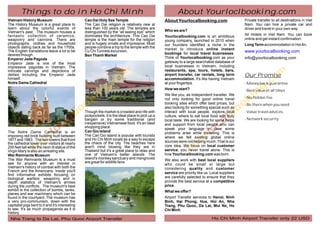 Things to do in Ho Chi Minh                                                                        About Yourloclbooking.com
Vietnam History Museum                            Cao Dai Holy See Temple                           About Yourlocalbooking.com                      Private transfer to all destinations in Viet
The History Museum is a great place to            The Cao Dai religion is relatively new at                                                         Nam. You can hire a private car and
learn about the colorful events of                less than 100 years old. The temples are                                                          driver and travel in your own way.
Vietnam's past. The museum houses a               distinguished by the “all seeing eye” which       Who we are?
fantastic collection of ceramics,                 dominates the architecture. This Cao Dai          Yourlocalbooking.com is an ambitious            All Hotels in Viet Nam. You can book
weaponry and cannons. There are                   temple is the main temple for the religion        young company, launched in 2010 when            online and get instant confirmation.
photographs, clothes and household                and is hugely ornate and impressive. Most         our founders identified a niche in the          Long Term accommodation in Hoi An.
objects dating back as far as the 1700s.          people combine a trip to the temple with the      market to introduce online instant
The English translations leave a lot to be        Cu Chi Tunnels excursion.
                                                                                                    bookings for local travel businesses.
                                                                                                                                                    www.yourlocalbooking.com
desired though.                                   Ben Thanh Market
Emperor Jade Pagoda                                                                                 Think of Yourlocalbooking.com as your           info@yourlocalbooking.com
Emperor Jade is one of the most                                                                     gateway to a large searchable database of
impressive pagodas in Vietnam. The                                                                  local businesses in Vietnam, including
intricate carvings and depictions of                                                                restaurants, spa, tours, hotels, bars,
deities including the Emperor Jade                                                                  airport transfer, car rentals, long term        Our Promise
himself.                                                                                            accommodation. It's like having Vietnam
Notre Dame Cathedral                                                                                at your fingertips.                             - Money back guarantee
                                                                                                    How we start?                                   - Best value at all times
                                                                                                    We like you, as independent traveller. We
                                                                                                    not only looking for good online travel         - No hidden fee
                                                                                                    booking sites which offer best prices, but      - Be there when you need
                                                                                                    also looking for something special such as
                                                  Though the market is crowded and rife with        interact with local people, explore local       - Value travel advices
                                                  pickpockets, it is the ideal place to pick up a   culture, where to eat local food with truly
                                                  bargain or try some traditional (and              local taste. We are looking for some helps      - Network security
                                                  inexpensive) Vietnamese food. It's an ideal       and support from local people who can
                                                  shopping place.                                   speak your language in case some
The Notre Dame Cathedral is an                    Can Gio Island                                    problems arise while travelling. This is
imposing red brick building built between         The Can Gio island is popular with tourists       where we felt existing global online
1877 and 1883. The two towers that front          and Ho Chi Minh locals as a way to escape
                                                  the chaos of the city. The beaches here           sources were not helping much. That is our
the cathedral tower over visitors at nearly
200 feet tall while the neon lit statue of the    aren't mind blowing like they are in              core idea. We focus on local customer
Virgin Mary is also an arresting site.            Thailand but it's a great place to relax and      service; you never travel alone. This is
War Remnants Museum                               one of Vietnam's better islands. The              how Yourlocalbooking.com was born.
The War Remnants Museum is a must                 island's monkey sanctuary and mangroves           We also work with best local suppliers
see for anyone with an interest in                are great for wildlife fans.
                                                                                                    who could be small or large but
Vietnam's history of combat with both the                                                           considering quality and customer
French and the Americans. Inside you'll                                                             service are priority like us. Local suppliers
find informative exhibits focusing on
biological warfare, weaponry and in                                                                 are carefully selected to ensure that they
depth statistics of Vietnam's armies                                                                provide the best service at a competitive
during the conflicts. The museum's best                                                             price.
exhibit is the collection of bombs, tanks,                                                          What we offer?
planes and war machinery which can be
found in the courtyard. The museum has                                                              Airport Transfer services to Hanoi, Ninh
a very pro-communism, down with the                                                                 Bình, Hai Phong, Hue, Hoi An, Nha
capitalist pigs bent to it and it's interesting                                                     Trang, Phu Quoc, Da Lat, Mui Ne, Ho
to see. It's as much propaganda as it is                                                            Chi Minh
history.
 Nha Trang to Da Lat, Phu Quoc Airport Transfer                                                                                   Ho Chi Minh Airport Transfer only 22 USD
 