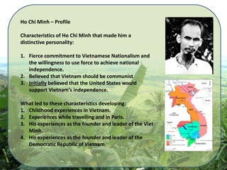 Ho Chi Minh – Profile  Characteristics of Ho Chi Minh that made him a distinctive personality: Fierce commitment to Vietnamese Nationalism and the willingness to use force to achieve national independence. Believed that Vietnam should be communist Initially believed that the United States would support Vietnam’s independence. What led to these characteristics developing: Childhood experiences in Vietnam. Experiences while travelling and in Paris. His experiences as the founder and leader of the Viet Minh. His experiences as the founder and leader of the Democratic Republic of Vietnam 