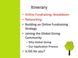 Itinerary
• Online Fundraising: Breakdown
• Networking
• Building an Online Fundraising
  Strategy
• Joining the Global Giving
  Community
  – Why Global Giving
  – Our Application Process
• Is GG for you?
 