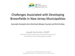 Challenges Associated with Developing
Brownfields in New Jersey Municipalities
Joseph Hochreiter, CGWP
Principal Scientist, Senior Environmental Consulting, LLC
Coordinator, Perth Amboy Waterfront BDA
New Jersey Future Redevelopment Forum 2016
“Navigating Brownfields : Creative Solutions for Problem Sites”
Successful Examples from Northvale (Bergen County) and Perth Amboy
 